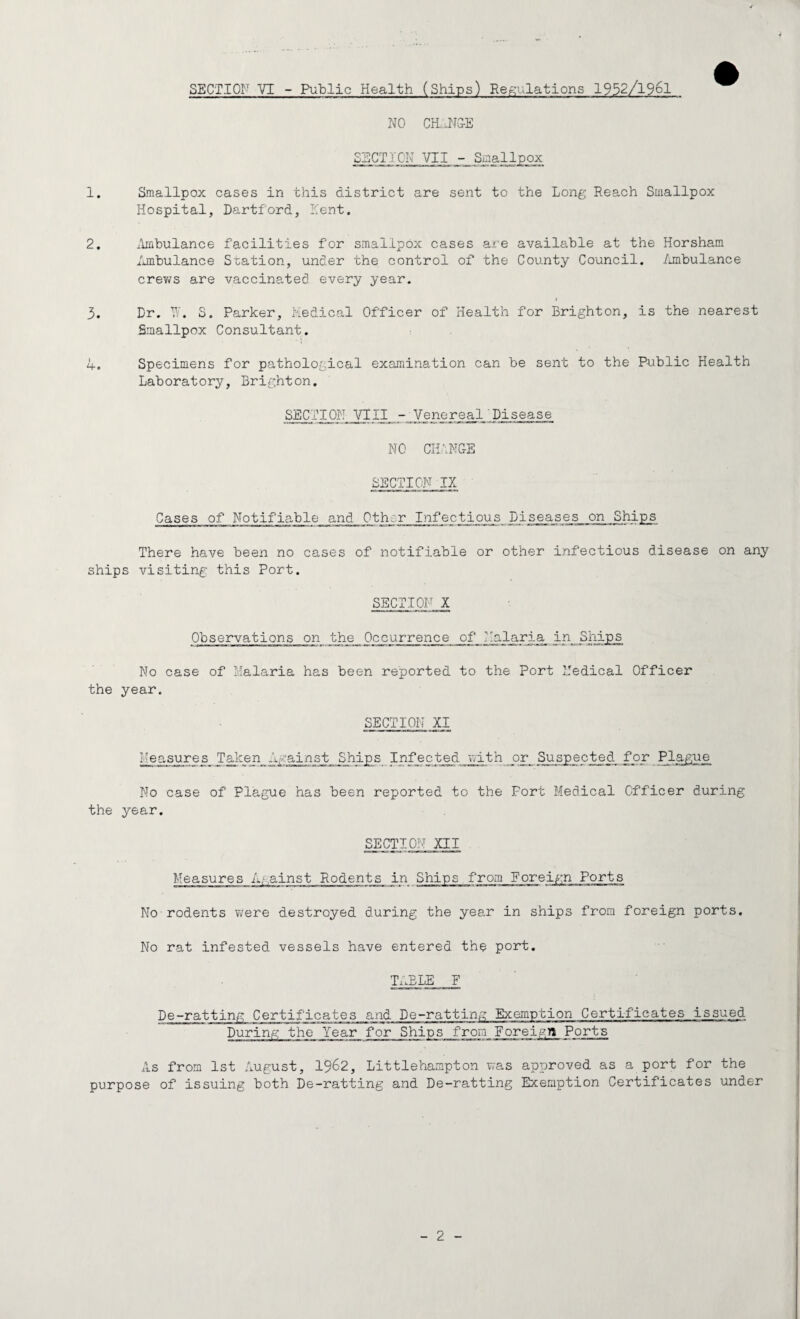 NO CH..-NGE SECTION VII - Smallpox 1. Smallpox cases in this district are sent to the Long Reach Smallpox Hospital, Dartford, Kent. 2. Ambulance facilities for smallpox cases are available at the Horsham Ambulance Station, under the control of the County Council. Ambulance crews are vaccinated every year. » 3. Dr. W. S. Parker, Medical Officer of Health for Brighton, is the nearest Smallpox Consultant. 4. Specimens for pathological examination can be sent to the Public Health Laboratory, Brighton. SECTION YIII - Venereal Disease NO CHANGE SECTION IX Cases of Notifiable and 0th;r Infectious Diseases on Ships There have been no cases of notifiable or other infectious disease on any ships visiting this Port. SECTION X Observations on the Occurrence of_ Kg._laria_ in Ships No case of Malaria has been reported to the Port Medical Officer the year. SECTION XI Measures Taken Against Ships Infected with or Suspected for Plague No case of Plague has been reported to the Fort Medical Officer during the year. SECTION XII Measures Against Rodents in Ships from Foreign Ports No rodents were destroyed during the year in ships from foreign ports. No rat infested vessels have entered the port. TABLE F De-ratting Certificates and De-ratting Exemption Certificates issued During the Year for Ships from Foreign Ports As from 1st August, 1962, Littlehampton was approved as a port for the purpose of issuing both De-ratting and De-ratting Exemption Certificates under