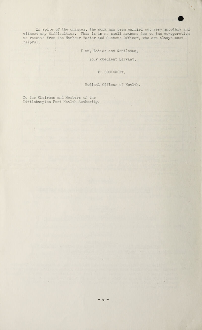 In spite of the changes, the work has been carried out very smoothly and without any difficulties. This is in no small measure due to the co-operation v/e receive from the Harbour Master and Customs Officer, who are always most helpful. I am, Ladies and Gentlemen, Your obedient Servant, F. COCKCROFT, Medical Officer of Health. To the Chairman and Members of the Littlehampton Port Health authority.