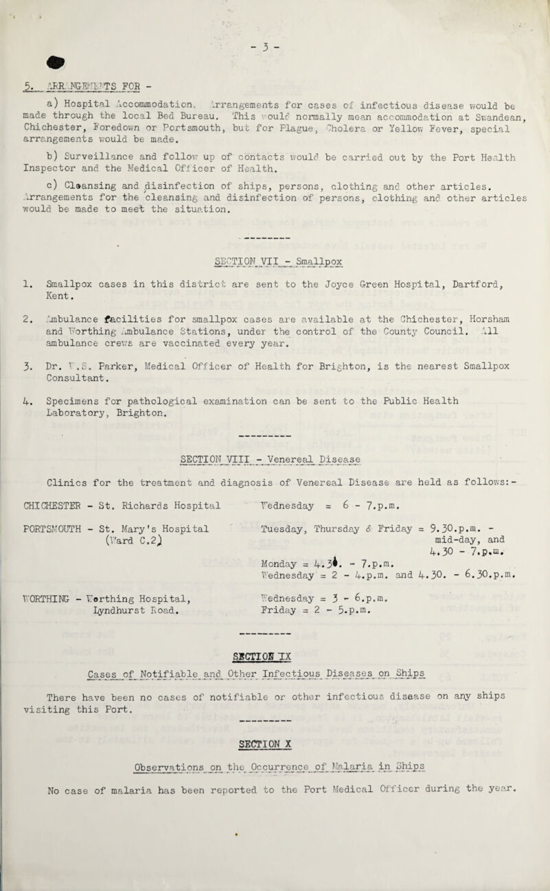 5. APR NGEM!7 TS FOR - a) Hospital Accommodation, Arrangements for cases of infectious disease would be made through the local Bed Bureau. This voulc normally mean accommodation at Swandean, Chichester, Foredown or Portsmouth, but for Plague, Cholera or Yellow Fever, special arrangements would be made. b) Surveillance and follow up of contacts would be carried out by the Port Health Inspector and the Medical Officer of Health. c) Cleansing and .disinfection of ships, persons, clothing and other articles. Arrangements for the cleansing and disinfection of persons, clothing and other articles would be made to meet the situation. SE£TION_VI.I^ Smallpox 1. Smallpox cases in this district are sent to the Joyce Green Hospital, Dartford, Kent. 2. Ambulance facilities for smallpox cases are available at the Chichester, Horsham and Worthing ximbulance Stations, under the control of the County Council. All ambulance crews are vaccinated every year. 3. Dr. V.S. Parker, Medical Officer of Health for Brighton, is the nearest Smallpox Consultant. 4. Specimens for pathological examination can be sent to the Public Health Laboratory, Brighton. SECTION VIII- Vener eal_ Disease Clinics for the treatment and diagnosis of Venereal Disease are held as follows:- CHICHESTER - St. Richards Hospital Tednesday = 6 - 7.p.ra. PORTSMOUTH - St. Mary's Hospital (V'ard C.2) WORTHING - Worthing Hospital, Lyndhurst Road. Tuesday, Thursday & Friday = 9.30.p.m. - mid-day, and 4.30 - Monday = 4.3*. - 7.p.m. Wednesday = 2 - 4.p.m. and 4.30. - 6.30.p.m. Wednesday = 3 ** 6.p.m. Friday = 2 - 5.p.ni. SECTION TX Cases^ of_ Notifiable^ and_ Other Infectious^ Diseases_on Ships_ There have been no cases of notifiable or other infectious disease on any ships visiting this Port. SECTION X Observations on the_ Occurrence of Malaria in_ Ships No case of malaria has been reported to the Port Medical Officer during the year.