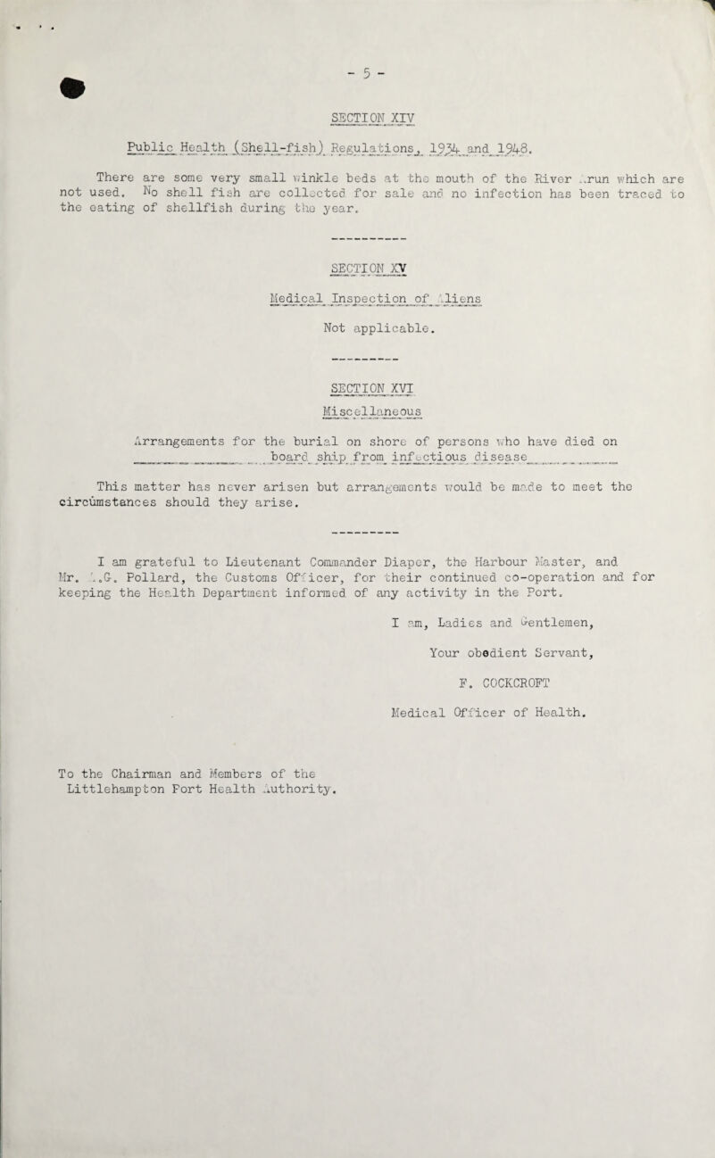 SECTION XIV Public Health (Shell-fish) Regulations^ 19,34.and 1948. There are some very small winkle beds at the mouth of the River ..run which are not used. No shell fish are collected for sale and no infection has been traced to the eating of shellfish during the year. SECTION XV Medic:al Inspection _ of__..liens Not applicable. SECTION XVI Mi sc el lane ou _s Arrangements for the burial on shore of persons who have died on _ _ _ _ boards ship..from_ infectious di^sease^. This matter has never arisen but arrangements would be made to meet the circumstances should they arise. I am grateful to Lieutenant Commander Diaper, the Harbour Master, and Mr. 1.G-. Pollard, the Customs Officer, for their continued co-operation and for keeping the Health Department informed of any activity in the Port. I am. Ladies and Gentlemen, Your obedient Servant, F. COCKCROFT Medical Officer of Health. To the Chairman and Members of the Littlehampton Fort Health Authority.