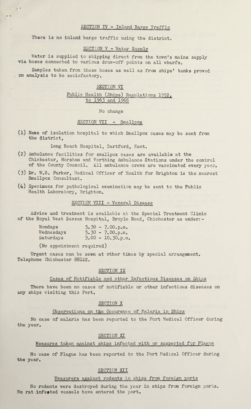 There is no inland barge traffic using the district. SECTION V - Water Supply Water is supplied to shipping direct from the town's mains supply via hoses connected to various draw-off points on all wharfs. Samples taken from these hoses as well as from ships' tanks proved on analysis to be satisfactory. SECTION VI Public Health (Ships) Regulations 1952, to 1963 and 1966 No change SECTION VII - Smallpox (1) Name of isolation hospital to which Smallpox cases may be sent from the district. Long Reach Hospital, Dartford, Kent. (2) .Ambulance facilities for smallpox cases are available at the Chichester, Horsham and Worthing Ambulance Stations under the control of the County Council. All ambulance crews are vaccinated every year. (3) Dr. W.S. Parker, Medical Officer of Health for Brighton is the nearest Smallpox Consultant. (4) Specimens for pathological examination may be sent to the Public Health Laboratory, Brighton. SECTION VIII - Veneral Disease Advice and treatment is available at the Special Treatment Clinic of the Royal West Sussex Hospital, Broyle Road, Chichester as under:- Mondays 3.30 - 7.00.p.m. Wednesdays 5.30 - 7.00.p.m. Saturdays 9.00 - 10.30.p.m. (No appointment required) Urgent cases can be seen at other times by special arrangement. Telephone Chichester 88122. SECTION IX Cases of Notifiable and other Infectious Diseases on Ships There have been no cases of notifiable or other infectious diseases on any ships visiting this Port. SECTION X Observations on the Occurence of Malaria in Ships No case of malaria has been reported to the Port Medical Officer during the year. SECTION XI Measures taken against ships infected with or suspected for Plague No case of Plague has been reported to the Port Medical Officer during the year. SECTION XII Measurers against rodents in ships from foreign ports No rodents were destroyed during the year in ships from foreign qorbs. No rat infested vessels have entered the port.