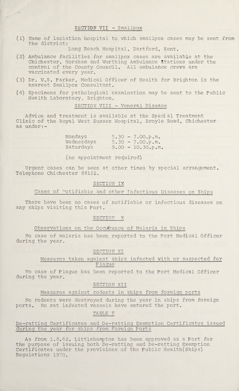 SECTION VII - Smallpox (1) Name of isolation hospital to which smallpox cases may be sent from the district: Long Reach Hospital, Dartford, Kent. (2) Ambulance facilities for smallpox cases are available at the Chichester, Horsham and Worthing Ambulance Stations under the control of the County Council. All ambulance crews are vaccinated every year. (3) Dr. W.S. Parker, Medical Officer of Health for Brighton is the nearest Smallpox Consultant. (4) Specimens for pathological examination may be sent to the Public Health Laboratory, Brighton. SECTION VIII - Veneral Disease Advice and treatment is available at the Special Treatment Clinic of the Royal West Sussex Hospital, Broyle Road, Chichester as under Mondays 5.30 - 7.00.p.m. Wednesdays 5.30 - 7.00.p.m. Saturdays 9.00 - 10.30.p.m. (no appointment required) Urgent cases can be seen at other times by special arrangement. Telephone Chichester 88122. SECTION IX Cases of Notifiable and other Infectious Diseases on Ships There have been no cases of notifiable or infectious diseases on any ships visiting this Port. SECTION X Observations on the Occurrence of Malaria in Ships No case of malaria has been reported to the Port Medical Officer during the year. SECTION XI Measures taken against ships infected with or suspected for Plague No case of Plague has been reported to the Port Medical Officer during the year. SECTION XII Measures against rodents in ships from foreign ports No rodents were destroyed during the year in ships from foreign ports. No rat infested vessels have entered the port. TABLE P De-ratting Certificates and De-ratting Exemption Certificates issued during the year for ships from Foreign Ports As from 1.8.62. Littlehampton has been approved as a Port for the purpose of issuing both De-ratting and De-ratting Exemption Certificates under the provisions of the Public Health(Ships) Regulations 1970.