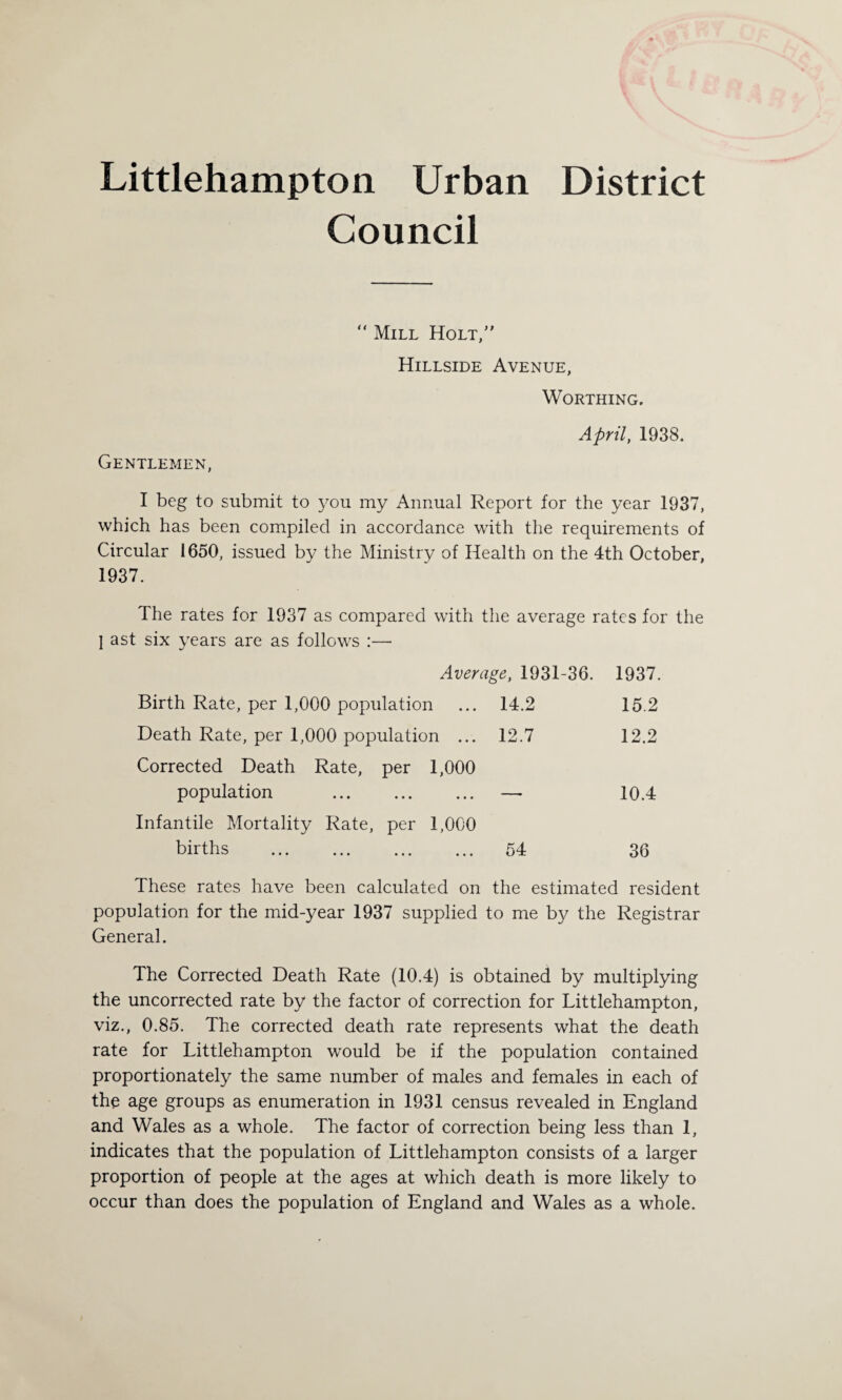 Littlehampton Urban District Council “ Mill Holt, Hillside Avenue, Worthing. April, 1938. Gentlemen, I beg to submit to you my Annual Report for the year 1937, which has been compiled in accordance with the requirements of Circular 1650, issued by the Ministry of Health on the 4th October, 1937. The rates for 1937 as compared with the average rates for the I ast six years are as follows :—• Average, 1931-36. 1937. Birth Rate, per 1,000 population ... 14.2 15.2 Death Rate, per 1,000 population ... 12.7 12.2 Corrected Death Rate, per 1,000 population . — 10.4 Infantile Mortality Rate, per 1,000 births . 54 36 These rates have been calculated on the estimated resident population for the mid-year 1937 supplied to me by the Registrar General. The Corrected Death Rate (10.4) is obtained by multiplying the uncorrected rate by the factor of correction for Littlehampton, viz., 0.85. The corrected death rate represents what the death rate for Littlehampton would be if the population contained proportionately the same number of males and females in each of the age groups as enumeration in 1931 census revealed in England and Wales as a whole. The factor of correction being less than 1, indicates that the population of Littlehampton consists of a larger proportion of people at the ages at which death is more likely to occur than does the population of England and Wales as a whole.