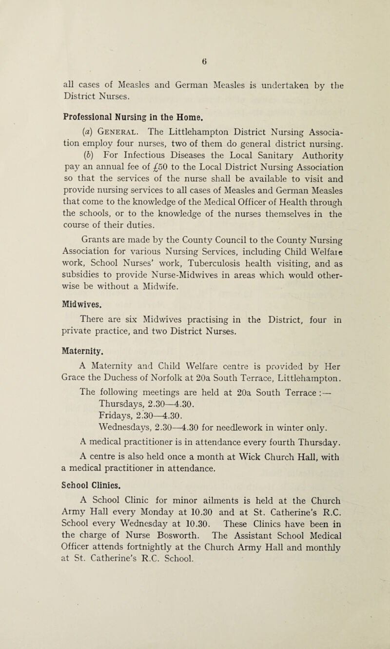 all cases of Measles and German Measles is undertaken by the District Nurses. Professional Nursing in the Home. (a) General. The Littlehampton District Nursing Associa¬ tion employ four nurses, two of them do general district nursing. (b) For Infectious Diseases the Local Sanitary Authority pay an annual fee of £50 to the Local District Nursing Association so that the services of the nurse shall be available to visit and provide nursing services to all cases of Measles and German Measles that come to the knowledge of the Medical Officer of Health through the schools, or to the knowledge of the nurses themselves in the course of their duties. Grants are made by the County Council to the County Nursing Association for various Nursing Services, including Child Welfaie work, School Nurses’ work, Tuberculosis health visiting, and as subsidies to provide Nurse-Midwives in areas which would other¬ wise be without a Midwife. Midwives. There are six Midwives practising in the District, four in private practice, and two District Nurses. Maternity. A Maternity and Child Welfare centre is provided by Her Grace the Duchess of Norfolk at 20a South Terrace, Littlehampton. The following meetings are held at 20a South Terrace : — Thursdays, 2.30—4.30. Fridays, 2.30—4.30. Wednesdays, 2.30—4.30 for needlework in winter only. A medical practitioner is in attendance every fourth Thursday. A centre is also held once a month at Wick Church Hall, with a medical practitioner in attendance. School Clinics. A School Clinic for minor ailments is held at the Church Army Hall every Monday at 10.30 and at St. Catherine’s R.C. School every Wednesday at 10.30. These Clinics have been in the charge of Nurse Bosworth. The Assistant School Medical Officer attends fortnightly at the Church Army Hall and monthly at St. Catherine’s R.C. School.