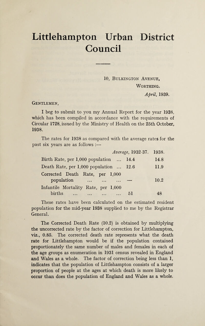 Littlehampton Urban District Council 10, Bulkington Avenue, Worthing. April, 1939. Gentlemen, I beg to submit to you my Annual Report for the year 1938, which has been compiled in accordance with the requirements of Circular 1728, issued by the Ministry of Health on the 25th October, 1938. The rates for 1938 as compared with the average rates for the past six years are as follows :— Average, 1932-37. 1938. Birth Rate, per 1,000 population ... 14.4 14.8 Death Rate, per 1,000 population ... 12.6 11.9 Corrected Death Rate, per 1,000 population . — 10.2 Infantile Mortality Rate, per 1,000 births . 51 48 These rates have been calculated on the estimated resident population for the mid-year 1938 supplied to me by the Registrar General. The Corrected Death Rate (10.2) is obtained by multiplying the uncorrected rate by the factor of correction for Littlehampton, viz., 0.85. The corrected death rate represents what the death rate for Littlehampton would be if the population contained proportionately the same number of males and females in each of the age groups as enumeration in 1931 census revealed in England and Wales as a whole. The factor of correction being less than 1, indicates that the population of Littlehampton consists of a larger proportion of people at the ages at which death is more likely to occur than does the population of England and Wales as a whole.