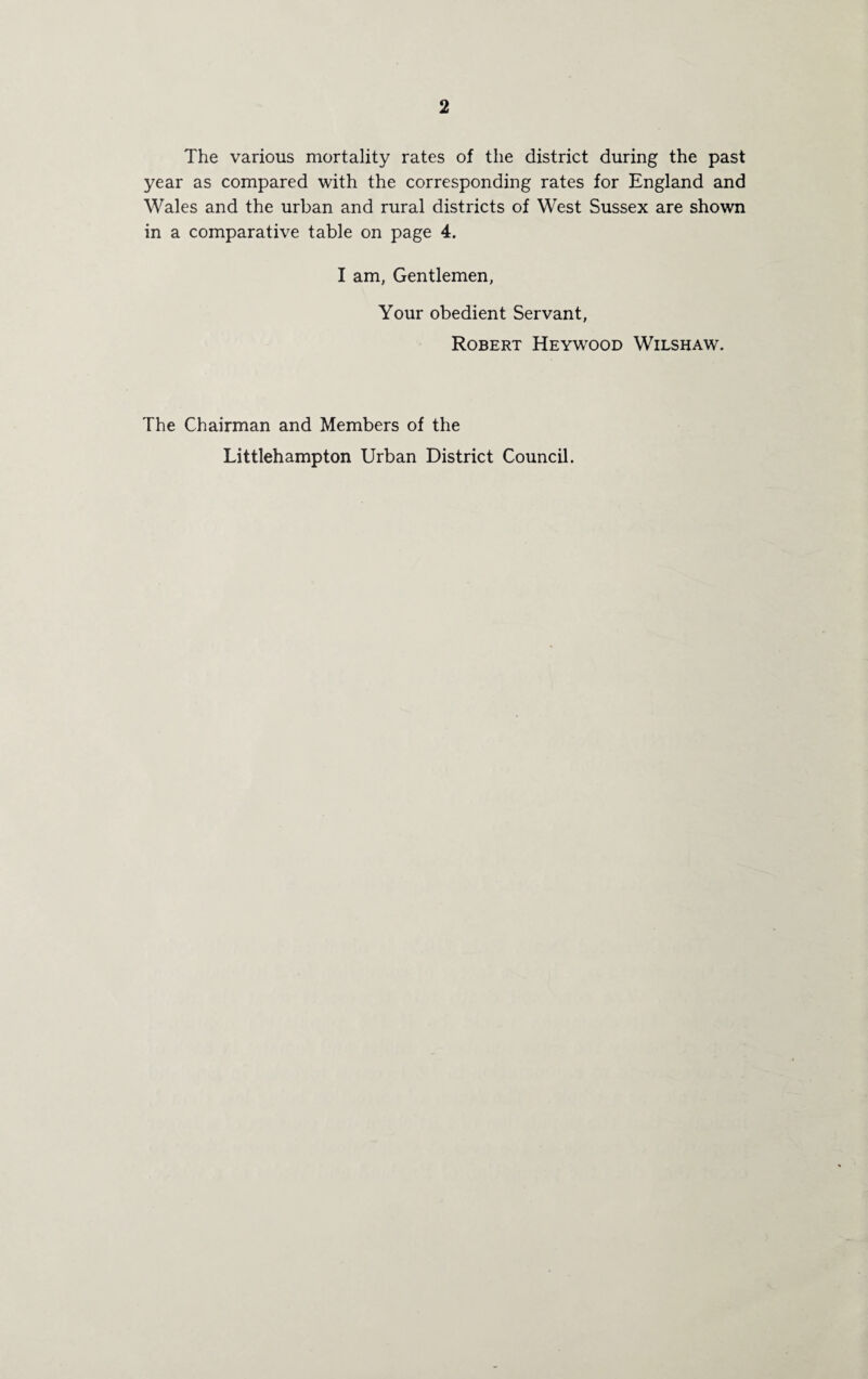The various mortality rates of the district during the past year as compared with the corresponding rates for England and Wales and the urban and rural districts of West Sussex are shown in a comparative table on page 4. I am, Gentlemen, Your obedient Servant, Robert Heywood Wilshaw. The Chairman and Members of the Littlehampton Urban District Council.