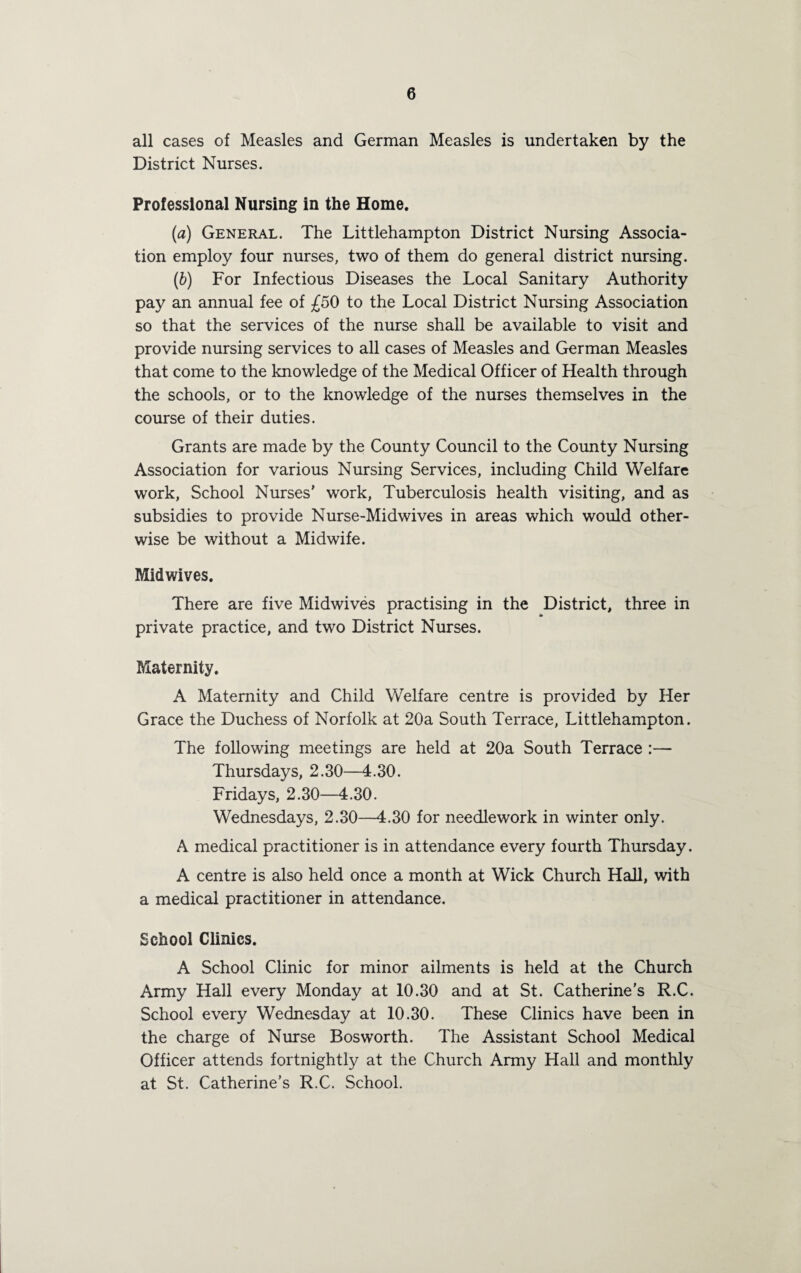 all cases of Measles and German Measles is undertaken by the District Nurses. Professional Nursing in the Home. (a) General. The Littlehampton District Nursing Associa¬ tion employ four nurses, two of them do general district nursing. (h) For Infectious Diseases the Local Sanitary Authority pay an annual fee of £50 to the Local District Nursing Association so that the services of the nurse shall be available to visit and provide nursing services to all cases of Measles and German Measles that come to the knowledge of the Medical Officer of Health through the schools, or to the knowledge of the nurses themselves in the course of their duties. Grants are made by the County Council to the County Nursing Association for various Nursing Services, including Child Welfare work, School Nurses’ work, Tuberculosis health visiting, and as subsidies to provide Nurse-Midwives in areas which would other¬ wise be without a Midwife. Midwives. There are five Midwives practising in the District, three in private practice, and two District Nurses. Maternity. A Maternity and Child Welfare centre is provided by Her Grace the Duchess of Norfolk at 20a South Terrace, Littlehampton. The following meetings are held at 20a South Terrace :— Thursdays, 2.30—4.30. Fridays, 2.30—4.30. Wednesdays, 2.30—4.30 for needlework in winter only. A medical practitioner is in attendance every fourth Thursday. A centre is also held once a month at Wick Church HaU, with a medical practitioner in attendance. School Clinics. A School Clinic for minor ailments is held at the Church Army Hall every Monday at 10.30 and at St. Catherine's R.C. School every Wednesday at 10.30. These Clinics have been in the charge of Nurse Bosworth. The Assistant School Medical Officer attends fortnightly at the Church Army Hall and monthly at St. Catherine’s R.C. School.