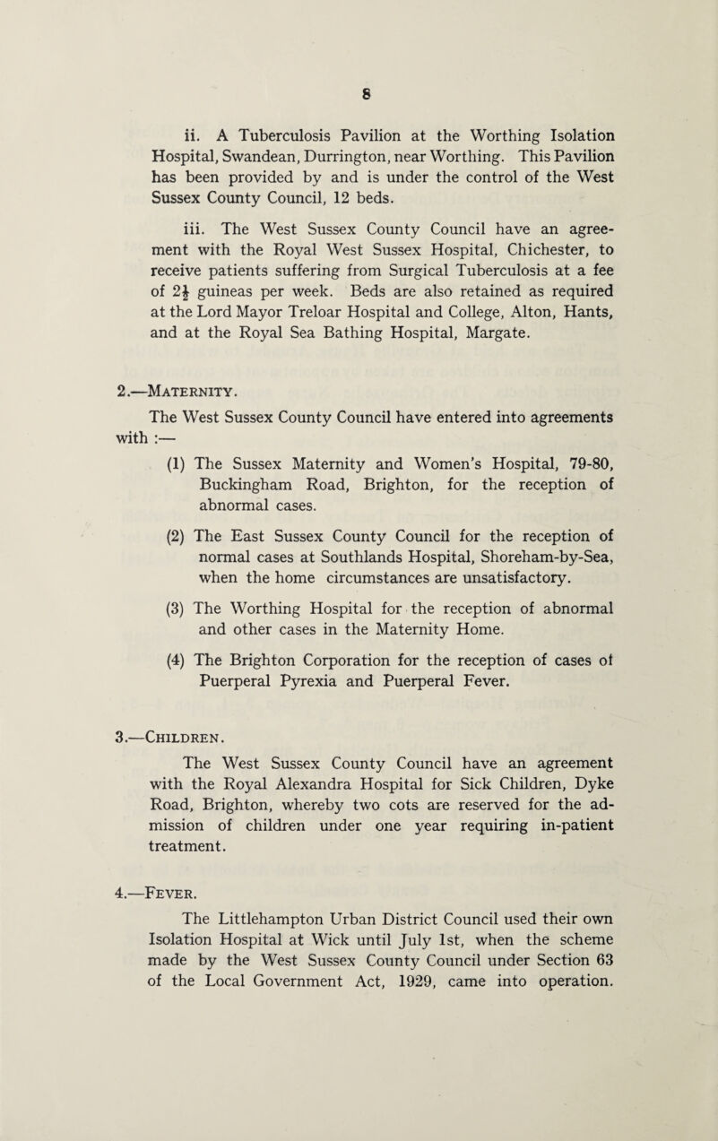 ii. A Tuberculosis Pavilion at the Worthing Isolation Hospital, Swandean, Durrington, near Worthing. This Pavilion has been provided by and is under the control of the West Sussex County Council, 12 beds. iii. The West Sussex County Council have an agree¬ ment with the Royal West Sussex Hospital, Chichester, to receive patients suffering from Surgical Tuberculosis at a fee of 2J guineas per week. Beds are also retained as required at the Lord Mayor Treloar Hospital and College, Alton, Hants, and at the Royal Sea Bathing Hospital, Margate. 2.—Maternity. The West Sussex County Council have entered into agreements with :— (1) The Sussex Maternity and Women’s Hospital, 79-80, Buckingham Road, Brighton, for the reception of abnormal cases. (2) The East Sussex County Council for the reception of normal cases at Southlands Hospital, Shoreham-by-Sea, when the home circumstances are unsatisfactory. (3) The Worthing Hospital for the reception of abnormal and other cases in the Maternity Home. (4) The Brighton Corporation for the reception of cases of Puerperal Pyrexia and Puerperal Fever. 3. —Children. The West Sussex County Council have an agreement with the Royal Alexandra Hospital for Sick Children, Dyke Road, Brighton, whereby two cots are reserved for the ad¬ mission of children under one year requiring in-patient treatment. 4. —Fever. The Littlehampton Urban District Council used their own Isolation Hospital at Wick until July 1st, when the scheme made by the West Sussex County Council under Section 63 of the Local Government Act, 1929, came into operation.