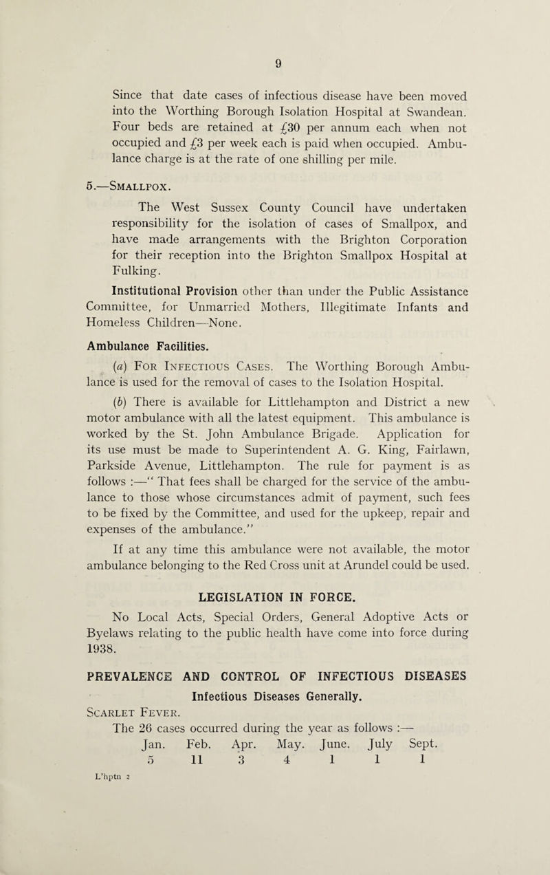 Since that date cases of infectious disease have been moved into the Worthing Borough Isolation Hospital at Swandean. Four beds are retained at £30 per annum each when not occupied and £3 per week each is paid when occupied. Ambu¬ lance charge is at the rate of one shilling per mile. 5.—Smallpox. The West Sussex County Council have undertaken responsibility for the isolation of cases of Smallpox, and have made arrangements with the Brighton Corporation for their reception into the Brighton Smallpox Hospital at Fulking. Institutional Provision other than under the Public Assistance Committee, for Unmarried Mothers, Illegitimate Infants and Homeless Children—None. Ambulance Facilities. (a) For Infectious Cases. The Worthing Borough Ambu¬ lance is used for the removal of cases to the Isolation Hospital. (b) There is available for Littlehampton and District a new motor ambulance with all the latest equipment. This ambulance is worked by the St. John Ambulance Brigade. Application for its use must be made to Superintendent A. G. King, Fairlawn, Parkside Avenue, Littlehampton. The rule for payment is as follows :—“ That fees shall be charged for the service of the ambu¬ lance to those whose circumstances admit of payment, such fees to be fixed by the Committee, and used for the upkeep, repair and expenses of the ambulance. If at any time this ambulance were not available, the motor ambulance belonging to the Red Cross unit at Arundel could be used. LEGISLATION IN FORCE. No Local Acts, Special Orders, General Adoptive Acts or Byelaws relating to the public health have come into force during 1938. PREVALENCE AND CONTROL OF INFECTIOUS DISEASES Infectious Diseases Generally. Scarlet Fever. The 26 cases occurred during the year as follows :— Jan. Feb. Apr. May. June. July Sept. 5 11 3 4 1 1 1 L’hptn 2