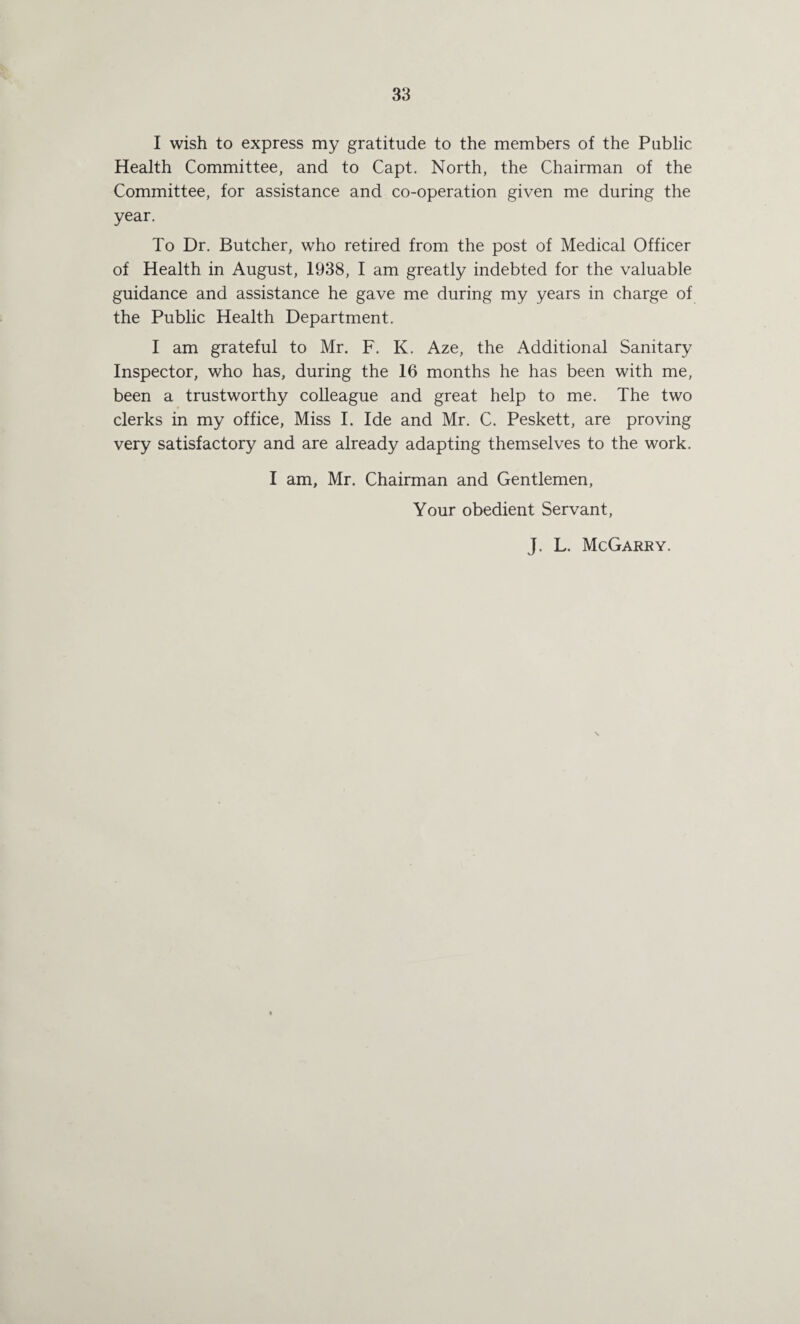 I wish to express my gratitude to the members of the Public Health Committee, and to Capt. North, the Chairman of the Committee, for assistance and co-operation given me during the year. To Dr. Butcher, who retired from the post of Medical Officer of Health in August, 1938, I am greatly indebted for the valuable guidance and assistance he gave me during my years in charge of the Public Health Department. I am grateful to Mr. F. K. Aze, the Additional Sanitary Inspector, who has, during the 16 months he has been with me, been a trustworthy colleague and great help to me. The two clerks in my office. Miss I. Ide and Mr. C. Peskett, are proving very satisfactory and are already adapting themselves to the work. I am, Mr. Chairman and Gentlemen, Your obedient Servant, J. L. McGarry.