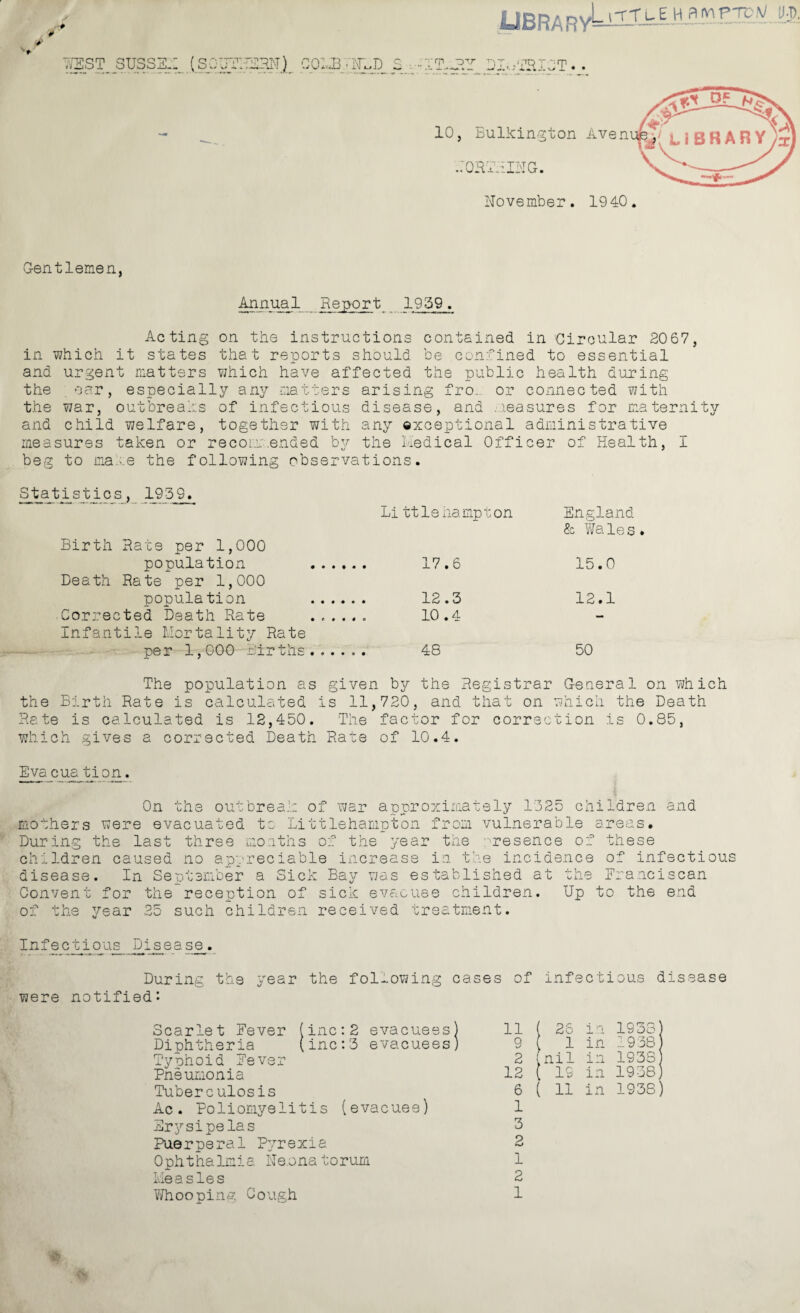 UBRARy^''ut:'vr' '• & TOEST SIJSSSX (SOUTHSHN) CQMBTrLD S.vlITMBY DIojBXpT. • .:qrteii>ig. G-entlemen, Annual Report 1959. Acting on the instructions contained in Circular 2067, in which it states that reports should be confined to essential and urgent matters which have affected the public health during the oar, especially any matters arising fro. or connected with the war, outbreaks of infectious disease, and measures for maternity and child welfare, together with any exceptional administrative measures taken or recommended by the Medical Officer of Health, I beg to ma.-.e the following observations. St_ajb i sties, 1959. Li ttleham.pt on Birth Rate per 1,000 population . 17.6 Death Rate per 1,000 population . 12.5 Corrected Death Rate ...... 10.4 Infantile Mortality Rate per 1,000 Births ...... 48 England & Wales. 15.0 12.1 50 The population as given by the Registrar G-eneral on which the Birth Rate is calculated is 11,720, and that on which the Death Rate is calculated is 12,450. The factor for correction is 0.85, which gives a corrected Death Rate of 10.4. Eva cua tion. On the outbreak of 'war approximately 1525 children and mothers were evacuated to Littlehampton from vulnerable areas. During the last three months of the year the presence of these children caused no appreciable increase in the incidence of infectious disease. In September a Sick Bay was established at the Franciscan Convent for the reception of sick evacuee children. Up to the end of the year 25 such children received treatment. Infectious Disease. were During the year the following cases notified: Scarlet Fever (inc:2 evacuees) Diphtheria (inc:5 evacuees) Typhoid Fever Pneumonia Tuberculosis Ac. Poliomyelitis (evacuee) Er3rsipelas Puerperal Pyrexia Ophthalmia Neonatorum Measles Whooping Gough of infect: L ous d 11 1 ( 26 in 1938) 9 i 1 in 1938 2 i nil in 1938 12 1 [ IS in 1938) 6 1 ( 11 in 1938) 1 5 2 1 2 1 is ease