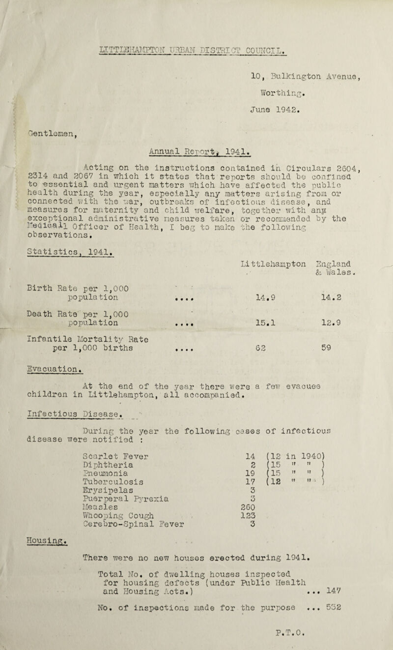 10, Bulkington Avenue, Worthing. June 1942. Dentlemen, Annual Report^ 1941. Acting on the instructions contained in Circulars 2604, 2314 and 2067 in which it states that reports should be confined to -essential and urgent matters which have affected the public health during the year, especially any matters arising from or connected with the war, outbreaks of infectious disease, and measures for maternity and child welfare, together with any exceptional administrative measures taken or recommended by the kedie.alp Officer of Health, I beg to make the following observations, Statistics, 1941. Li ttlehampton England Birth Rate per 1,000 population « t • # 14.9 & Wale 14.2 Death Rate per 1,000 population • •ft 15.1 12.9 Infantile Mortality Rate per 1,000 births t • • • 62 59 Evacuation. At the end of the year there were a few evacuee children in Littlehampton, all accompanied. Infectious Disease. During the year the disease were notified : Scarlet Fever Diphtheria Pneumonia Tuberculosis Erysipelas Puerperal Pyrexia Measles Whooping Cough Cerebro-Spinal Fever following cases of infection 14 (12 in 1940) 2 (15 » ) 19 (15 ) 17 (12 M '• ) 3 3 260 123 3 Housing. There were no new houses erected during 1941. Total No. of dwelling houses inspected for housing defects (under Public Health and Housing Acts.) ... 147 No. of inspections made for the purpose ... 552 P.T.0.