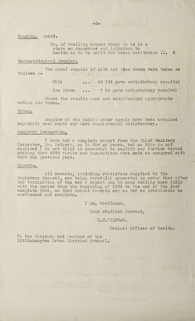 -2- Housing. Contd. No. of dwelling houses found to be in a state so dangerous and injurious to health as to be unfit for human habitation 77. 2 Bacteriological Samples. ' The usual samples of milk and iice cream were taken as follows u7 ■ Milk ... 49 (34 gave satisfactory results) Ice Cream ... 7 (4 gave satisfactory results) Where the results were not satisfactory appropriate action was taken. Water. Samples of the public water supply have, been examined regularly each month and were consistently satisfactory. Sanitary Inspection. I have had a complete report from the Chief Sanitary Inspector, Mr. McGarry, as in for .er years, but as this is not required I do not think it necessary to amplify any further beyond stating that 4372 visits and inspections were made as compared with 5408 the previous year. . Records. All records, including statistics supplied by the Registrar General, are being carefully preserved in order that after the termination of the war a report can be made dealing more fully with the period from the beginning of 1939 to the end of the last complete year, so that annual records may as far as practicable be continuous and complete7 I am, Gentlemen, Your obedient Servant, R.H.WIL3HAW, Medical Officer of Health. To the Chairman and Members of the Littlehampton Urban District Council.