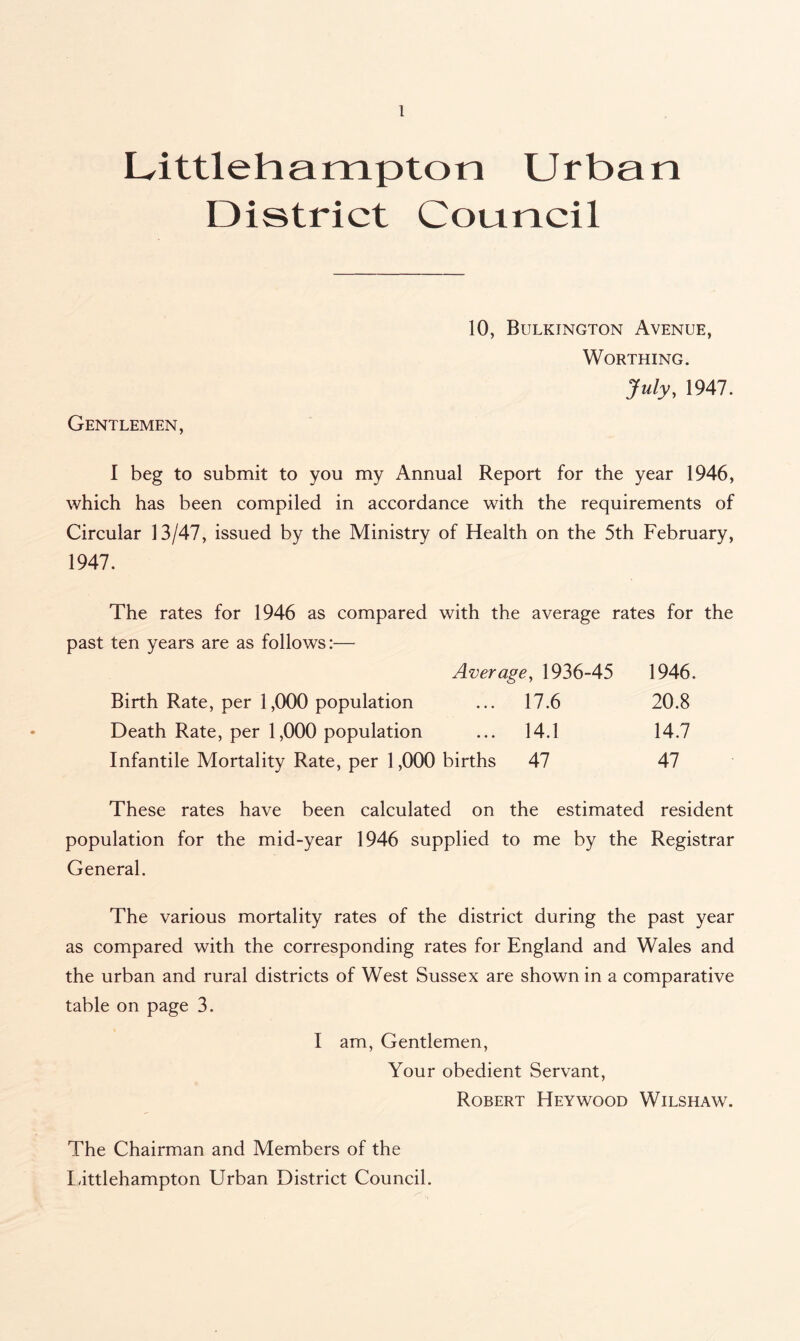 Dittlehampton Urban District Council 10, Bulkington Avenue, Worthing. July, 1947. Gentlemen, 1 beg to submit to you my Annual Report for the year 1946, which has been compiled in accordance with the requirements of Circular 13/47, issued by the Ministry of Health on the 5th February, 1947. The rates for 1946 as compared with the average rates for the past ten years are as follows:— Average, 1936-45 1946. Birth Rate, per 1,000 population ... 17.6 20.8 Death Rate, per 1,000 population ... 14.1 14.7 Infantile Mortality Rate, per 1,000 births 47 47 These rates have been calculated on the estimated resident population for the mid-year 1946 supplied to me by the Registrar General. The various mortality rates of the district during the past year as compared with the corresponding rates for England and Wales and the urban and rural districts of West Sussex are shown in a comparative table on page 3. I am, Gentlemen, Your obedient Servant, Robert Hey wood Wilshaw. The Chairman and Members of the Littlehampton Urban District Council.