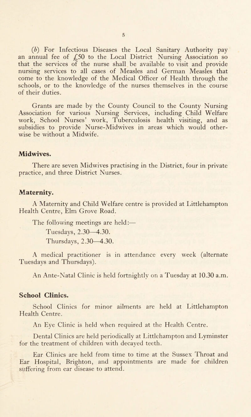 (b) For Infectious Diseases the Local Sanitary Authority pay an annual fee of £50 to the Local District Nursing Association so that the services of the nurse shall be available to visit and provide nursing services to all cases of Measles and German Measles that come to the knowledge of the Medical Officer of Health through the schools, or to the knowledge of the nurses themselves in the course of their duties. Grants are made by the County Council to the County Nursing Association for various Nursing Services, including Child Welfare work, School Nurses’ work, Tuberculosis health visiting, and as subsidies to provide Nurse-Midwives in areas which would other¬ wise be without a Midwife. Midwives. There are seven Midwives practising in the District, four in private practice, and three District Nurses. Maternity. A Maternity and Child Welfare centre is provided at Littlehampton Health Centre, Elm Grove Road. The following meetings are held:— Tuesdays, 2.30—4.30. Thursdays, 2.30—4.30. A medical practitioner is in attendance every week (alternate Tuesdays and Thursdays). An Ante-Natal Clinic is held fortnightly on a Tuesday at 10.30 a.m. School Clinics. School Clinics for minor ailments are held at Littlehampton Health Centre. An Eye Clinic is held when required at the Health Centre. Dental Clinics are held periodically at Littlehampton and Lyminster for the treatment of children with decayed teeth. Ear Clinics are held from time to time at the Sussex Throat and Ear Hospital, Brighton, and appointments are made for children suffering from ear disease to attend.