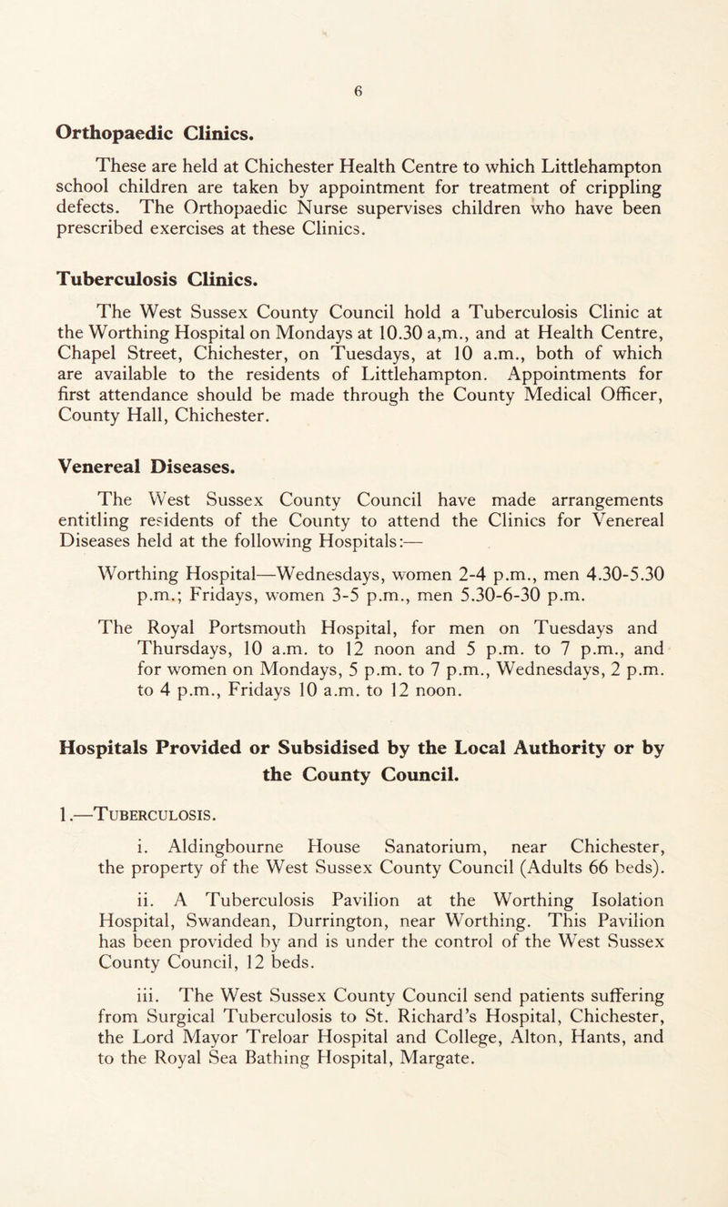 Orthopaedic Clinics. These are held at Chichester Health Centre to which Littlehampton school children are taken by appointment for treatment of crippling defects. The Orthopaedic Nurse supervises children who have been prescribed exercises at these Clinics. Tuberculosis Clinics. The West Sussex County Council hold a Tuberculosis Clinic at the Worthing Hospital on Mondays at 10.30 a,m., and at Health Centre, Chapel Street, Chichester, on Tuesdays, at 10 a.m., both of which are available to the residents of Littlehampton. Appointments for first attendance should be made through the County Medical Officer, County Hall, Chichester. Venereal Diseases. The West Sussex County Council have made arrangements entitling residents of the County to attend the Clinics for Venereal Diseases held at the following Hospitals:— Worthing Hospital—Wednesdays, women 2-4 p.m., men 4.30-5.30 p.m.; Fridays, women 3-5 p.m., men 5.30-6-30 p.m. The Royal Portsmouth Hospital, for men on Tuesdays and Thursdays, 10 a.m. to 12 noon and 5 p.m. to 7 p.m., and for women on Mondays, 5 p.m. to 7 p.m., Wednesdays, 2 p.m. to 4 p.m., Fridays 10 a.m. to 12 noon. Hospitals Provided or Subsidised by the Local Authority or by the County Council. 1.—Tuberculosis. i. Aldingbourne blouse Sanatorium, near Chichester, the property of the West Sussex County Council (Adults 66 beds). ii. A Tuberculosis Pavilion at the Worthing Isolation Hospital, Swandean, Durrington, near Worthing. This Pavilion has been provided by and is under the control of the West Sussex County Council, 12 beds. iii. The West Sussex County Council send patients suffering from Surgical Tuberculosis to St. Richard’s Hospital, Chichester, the Lord Mayor Treloar Hospital and College, Alton, Hants, and to the Royal Sea Bathing Hospital, Margate.