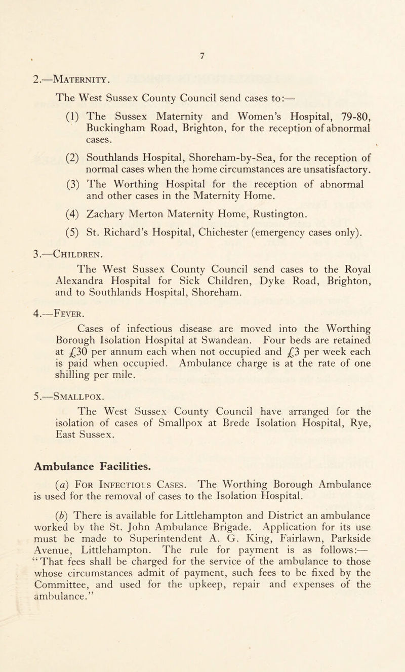 2. —Maternity. The West Sussex County Council send cases to:— (1) The Sussex Maternity and Women’s Hospital, 79-80, Buckingham Road, Brighton, for the reception of abnormal cases. (2) Southlands Hospital, Shoreham-by-Sea, for the reception of normal cases when the home circumstances are unsatisfactory. (3) The Worthing Hospital for the reception of abnormal and other cases in the Maternity Home. (4) Zachary Merton Maternity Home, Rustington. (5) St. Richard’s Hospital, Chichester (emergency cases only). 3. —Children. The West Sussex County Council send cases to the Royal Alexandra Hospital for Sick Children, Dyke Road, Brighton, and to Southlands Hospital, Shoreham. 4. —Fever. Cases of infectious disease are moved into the Worthing Borough Isolation Hospital at Swandean. Four beds are retained at £30 per annum each when not occupied and £3 per week each is paid when occupied. Ambulance charge is at the rate of one shilling per mile. 5. —Smallpox. The West Sussex County Council have arranged for the isolation of cases of Smallpox at Brede Isolation Hospital, Rye, East Sussex. Ambulance Facilities. (a) For Infections Cases. The Worthing Borough Ambulance is used for the removal of cases to the Isolation Hospital. (b) There is available for Littlehampton and District an ambulance worked by the St. John Ambulance Brigade. Application for its use must be made to Superintendent A. G. King, Fairlawn, Parkside Avenue, Littlehampton. The rule for payment is as follows:— “ That fees shall be charged for the service of the ambulance to those whose circumstances admit of payment, such fees to be fixed by the Committee, and used for the upkeep, repair and expenses of the ambulance.”