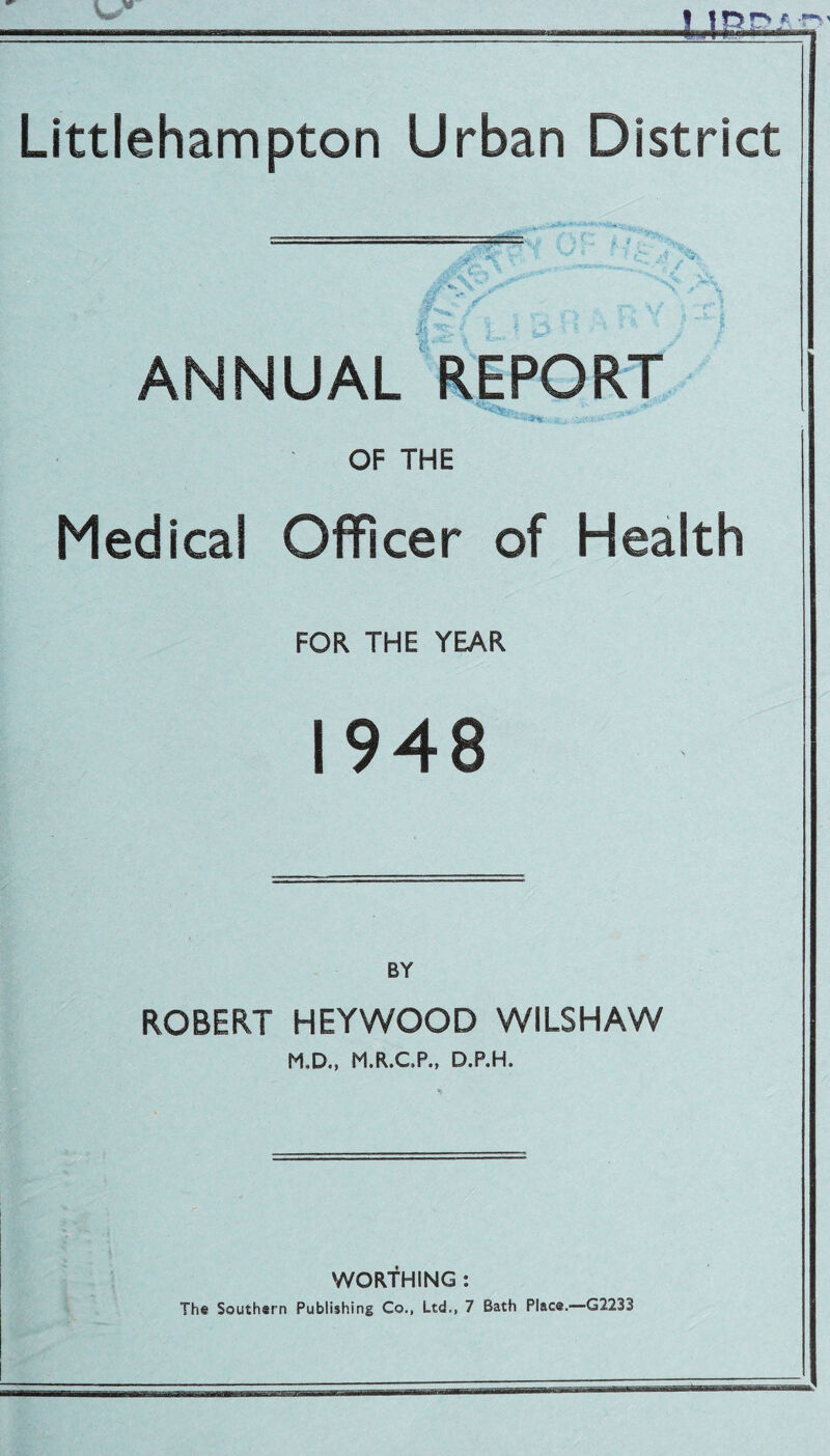 * Littlehampton Urban District ANNUAL REPORT OF THE Medical Officer of Health FOR THE YEAR 1948 ROBERT HEYWOOD WILSHAW M.D., M.R.C.P., D.P.H. WORTHING : The Southern Publishing Co., Ltd., 7 Bath Place.—G2233
