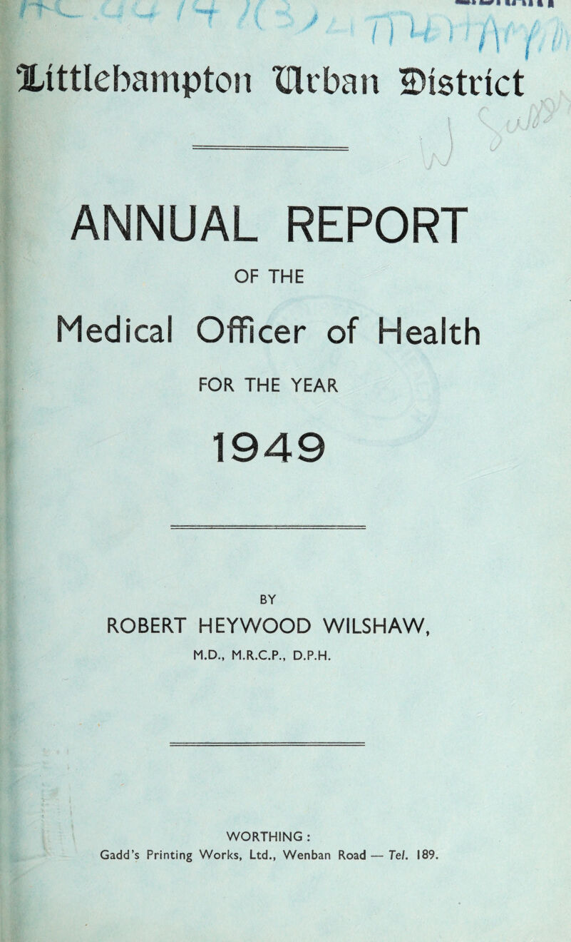 M ' n ( Xittlebampton Urban District ANNUAL REPORT OF THE Medical Officer of Health FOR THE YEAR 1949 BY ROBERT HEYWOOD WILSHAW, M.D., M.R.C.P., D.P.H. WORTHING : Gadd’s Printing Works, Ltd., Wenban Road — Tel. 189.