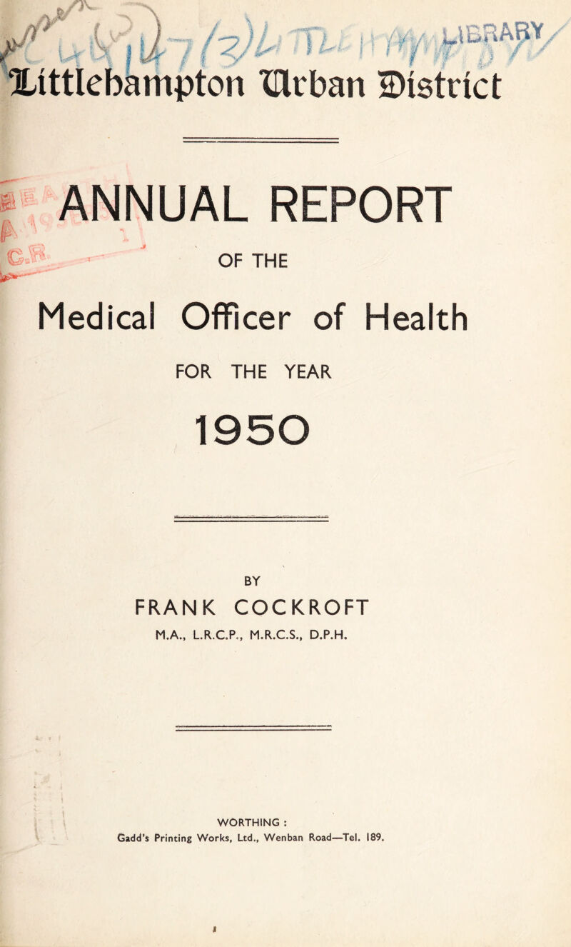 i i fV Mr A / / M lattlebampton XDivban District f . t¥*f p v GJ;\ ANNUAL REPORT OF THE Medical Officer of Health FOR THE YEAR 1950 FRANK COCKROFT M.A., L.R..CP,, M.R.C.S., D.P.H. WORTHING : Gadd’s Printing W'orks, Ltd., Wenban Road—Tel. 189.