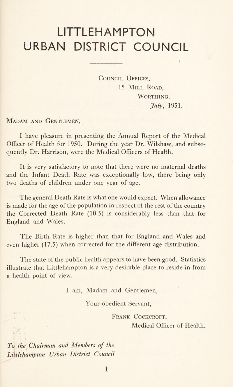 LITTLEHAMPTON URBAN DISTRICT COUNCIL * Council Offices, 15 Mill Road, Worthing. July, 1951. Madam and Gentlemen, I have pleasure in presenting the Annual Report of the Medical Officer of Health for 1950. During the year Dr. Wilshaw, and subse¬ quently Dr. Harrison, were the Medical Officers of Health. It is very satisfactory to note that there were no maternal deaths and the Infant Death Rate was exceptionally low, there being only two deaths of children under one year of age. The general Death Rate is what one would expect. When allowance is made for the age of the population in respect of the rest of the country the Corrected Death Rate (10.5) is considerably less than that for England and Wales. The Birth Rate is higher than that for England and Wales and even higher (17.5) when corrected for the different age distribution. The state of the public health appears to have been good. Statistics illustrate that Littlehampton is a very desirable place to reside in from a health point of view. I am, Madam and Gentlemen, Your obedient Servant, Frank Cockcroft, Medical Officer of Health. To the Chairman and Members of the Littlehampton Urban District Council