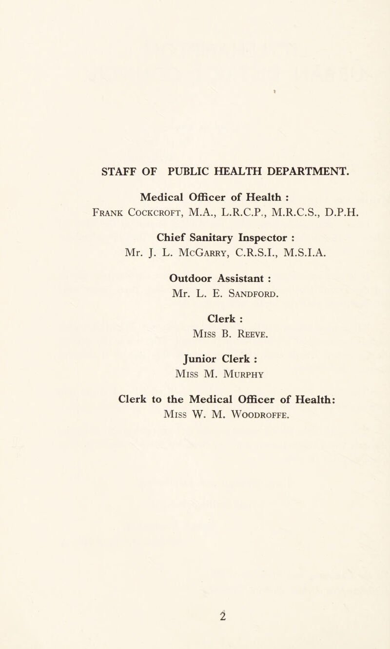 STAFF OF PUBLIC HEALTH DEPARTMENT. Medical Officer of Health : Frank Cockcroft, M.A., L.R.C.P., M.R.C.S., D.P.H. Chief Sanitary Inspector : Mr. J. L. McGarry, C.R.S.I., M.S.I.A. Outdoor Assistant : Mr. L. E. Sandford. Clerk : Miss B. Reeve. Junior Clerk : Miss M. Murphy Clerk to the Medical Officer of Health: Miss W, M. Woodroffe.