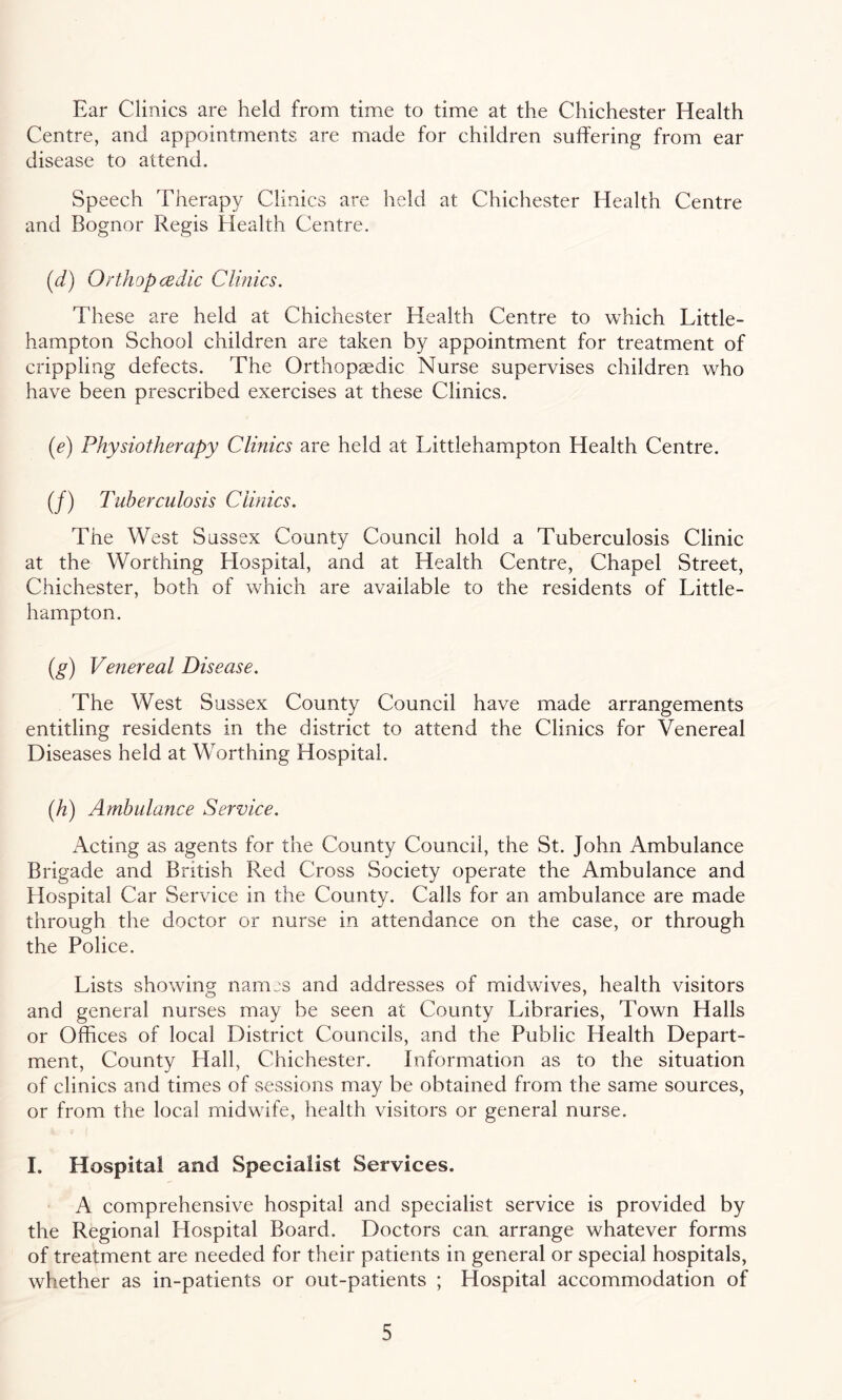 Ear Clinics are held from time to time at the Chichester Health Centre, and appointments are made for children suffering from ear disease to attend. Speech Therapy Clinics are held at Chichester Health Centre and Bognor Regis Health Centre. (d) Orthopedic Clinics. These are held at Chichester Health Centre to which Little- hampton School children are taken by appointment for treatment of crippling defects. The Orthopaedic Nurse supervises children who have been prescribed exercises at these Clinics. (e) Physiotherapy Clinics are held at Littlehampton Health Centre. (/) Tuberculosis Clinics. The West Sussex County Council hold a Tuberculosis Clinic at the Worthing Hospital, and at Health Centre, Chapel Street, Chichester, both of which are available to the residents of Little¬ hampton. (g) Venereal Disease. The West Sussex County Council have made arrangements entitling residents in the district to attend the Clinics for Venereal Diseases held at Worthing Hospital. (h) Ambulance Service. Acting as agents for the County Council, the St. John Ambulance Brigade and British Red Cross Society operate the Ambulance and Hospital Car Service in the County. Calls for an ambulance are made through the doctor or nurse in attendance on the case, or through the Police. Lists showing nanus and addresses of midwives, health visitors and general nurses may be seen at County Libraries, Town Halls or Offices of local District Councils, and the Public Health Depart¬ ment, County Hall, Chichester. Information as to the situation of clinics and times of sessions may be obtained from the same sources, or from the local midwife, health visitors or general nurse. I. Hospital and Specialist Services. A comprehensive hospital and specialist service is provided by the Regional Plospital Board. Doctors can arrange whatever forms of treatment are needed for their patients in general or special hospitals, whether as in-patients or out-patients ; Hospital accommodation of