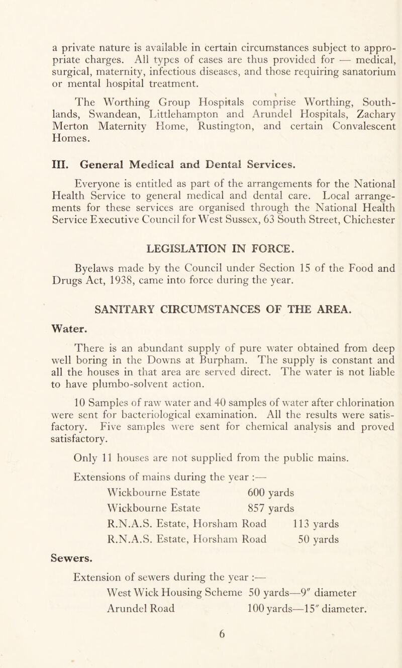 a private nature is available in certain circumstances subject to appro¬ priate charges. All types of cases are thus provided for — medical, surgical, maternity, infectious diseases, and those requiring sanatorium or mental hospital treatment. t The Worthing Group Hospitals comprise Worthing, South¬ lands, Swandean, Littlehampton and Arundel Hospitals, Zachary Merton Maternity Home, Rustington, and certain Convalescent Homes. III. General Medical and Dental Services. Everyone is entitled as part of the arrangements for the National Health Service to general medical and dental care. Local arrange¬ ments for these services are organised through the National Health Service Executive Council for West Sussex, 63 South Street, Chichester LEGISLATION IN FORCE. Byelaws made by the Council under Section 15 of the Food and Drugs Act, 1938, came into force during the year. SANITARY CIRCUMSTANCES OF THE AREA. Water. There is an abundant supply of pure water obtained from deep well boring in the Downs at Burpham. The supply is constant and all the houses in that area are served direct. The water is not liable to have plumbo-solvent action. 10 Samples of raw water and 40 samples of water after chlorination were sent for bacteriological examination. Ail the results were satis¬ factory. Five samples were sent for chemical analysis and proved, satisfactory. Only 11 houses are not supplied from the public mains. Extensions of mains during the year :— Wickbourne Estate 600 yards Wickbourne Estate 857 yards R.N.A.S. Estate, Horsham Road 113 yards R.N.A.S. Estate, Horsham Road 50 yards Sewers. Extension of sewers during the year :— West Wick Housing Scheme 50 yards—9 diameter Arundel Road 100 yards—15 diameter.