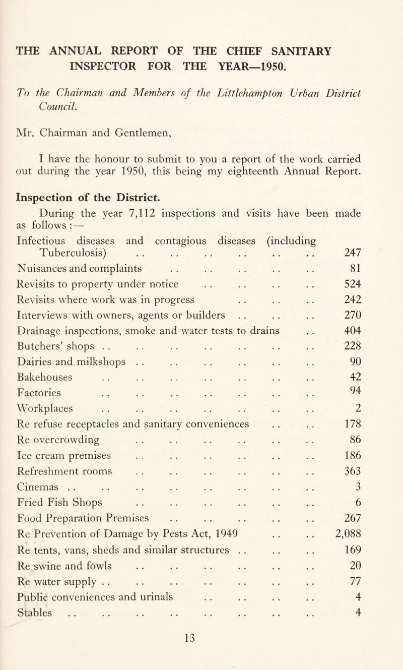 THE ANNUAL REPORT OF THE CHIEF SANITARY INSPECTOR FOR THE YEAR—1950. To the Chairman a?id Members of the Littlehampton Urban District Council. Mr. Chairman and Gentlemen, I have the honour to submit to you a report of the work carried out during the year 1950, this being my eighteenth Annual Report. Inspection of the District. During the year 7,112 inspections and visits have been made as follows Infectious diseases and contagious diseases (including Tuberculosis) . . . . . . . . .. .. 247 Nuisances and complaints .. .. .. .. .. 81 Revisits to property under notice . . . . . . . . 524 Revisits where work was in progress . . . . . . 242 Interviews with owners, agents or builders . . . . . . 270 Drainage inspections, smoke and water tests to drains . . 404 Butchers’ shops . . . . . . . . . . . . . . 228 Dairies and milkshops . . . . . . . . . . . . 90 Bakehouses . . . . . . . . . . .. .. 42 Factories . . . . . . . . . . . . . . 94 Workplaces . . . . . . . . . . . . . . 2 Re refuse receptacles and sanitary conveniences . . . . 178 Re overcrowding . . . . . . . . . . . . 86 Ice cream premises . . . . . . . . . . . . 186 Refreshment rooms . . . . . . . . . . . . 363 Cinemas . . .. . . . . . . . . . . .. 3 Fried Fish Shops . . . . . . . . .. .. 6 Food Preparation Premises . . . . . . .. .. 267 Re Prevention of Damage by Pests Act, 1949 . . . . 2,088 Re tents, vans, sheds and similar structures . . . . . . 169 Re swine and fowls .. . . . . .. . . .. 20 Re water supply . . . . . . . . . . . . .. 77 Public conveniences and urinals . . . . . . .. 4 Stables . . . . . . . . .. . . .. . . 4