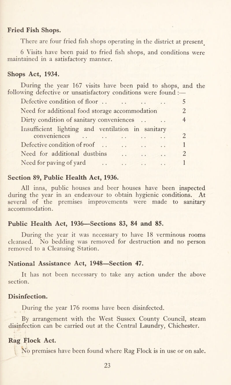 Fried Fish Shops. There are four fried fish shops operating in the district at present. 6 Visits have been paid to fried fish shops, and conditions were maintained in a satisfactory manner. Shops Act, 1934. During the year 167 visits have been paid to shops, and the following defective or unsatisfactory conditions were found :— Defective condition of floor . . . . . . . . 5 Need for additional food storage accommodation 2 Dirty condition of sanitary conveniences . . . . 4 Insufficient lighting and ventilation in sanitary 2 1 2 1 conveniences Defective condition of roof Need for additional dustbins Need for paving of yard Section 89, Public Health Act, 1936. All inns, public houses and beer houses have been inspected during the year in an endeavour to obtain hygienic conditions. At several of the premises improvements were made to sanitary accommodation. Public Health Act, 1936—Sections 83, 84 and 85. During the year it was necessary to have 18 verminous rooms cleansed. No bedding was removed for destruction and no person removed to a Cleansing Station. National Assistance Act, 1948—Section 47. It has not been necessary to take any action under the above section. Disinfection. During the year 176 rooms have been disinfected. By arrangement with the West Sussex County Council, steam disinfection can be carried out at the Central Laundry, Chichester. Rag Flock Act. No premises have been found where Rag Flock is in use or on sale.