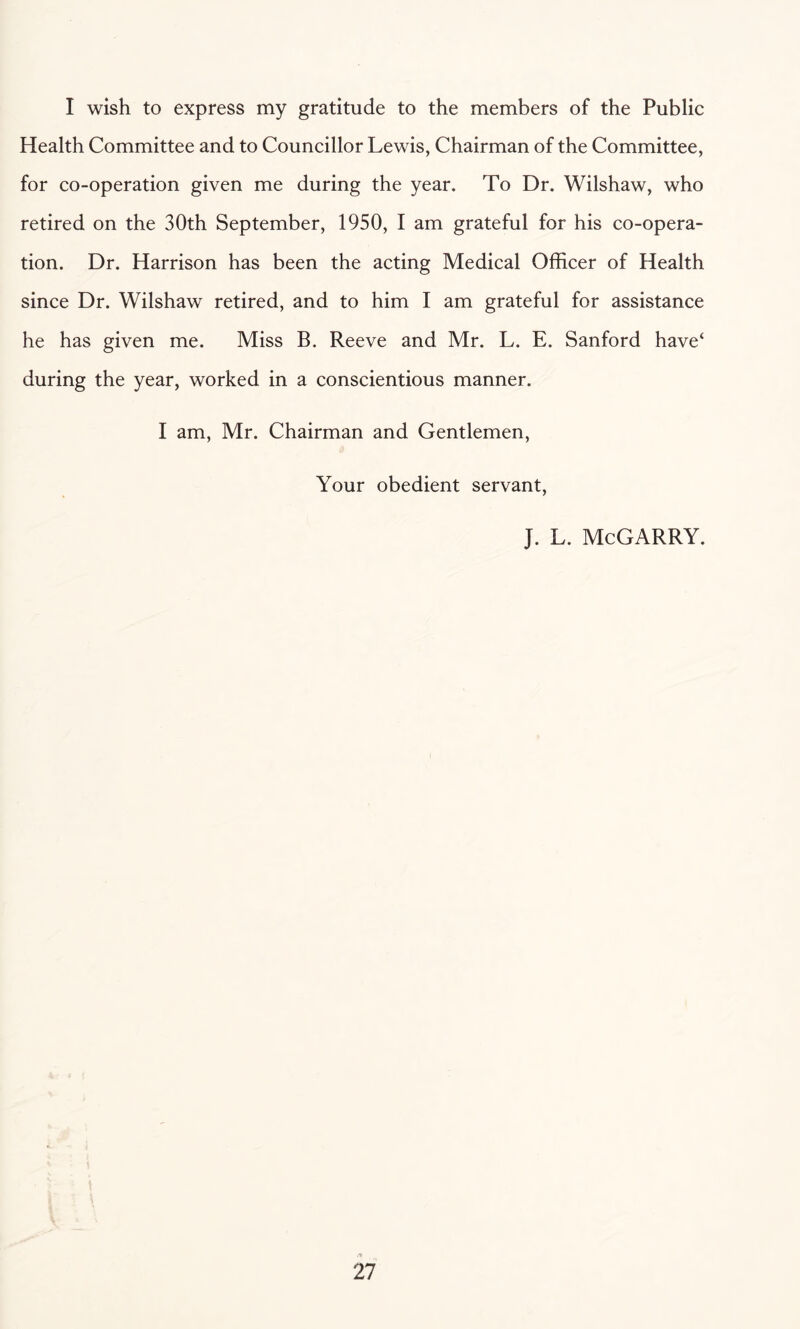 I wish to express my gratitude to the members of the Public Health Committee and to Councillor Lewis, Chairman of the Committee, for co-operation given me during the year. To Dr. Wilshaw, who retired on the 30th September, 1950, I am grateful for his co-opera¬ tion. Dr. Harrison has been the acting Medical Officer of Health since Dr. Wilshaw retired, and to him I am grateful for assistance he has given me. Miss B. Reeve and Mr. L. E. Sanford have‘ during the year, worked in a conscientious manner. I am, Mr. Chairman and Gentlemen, Your obedient servant, J. L. McGARRY.