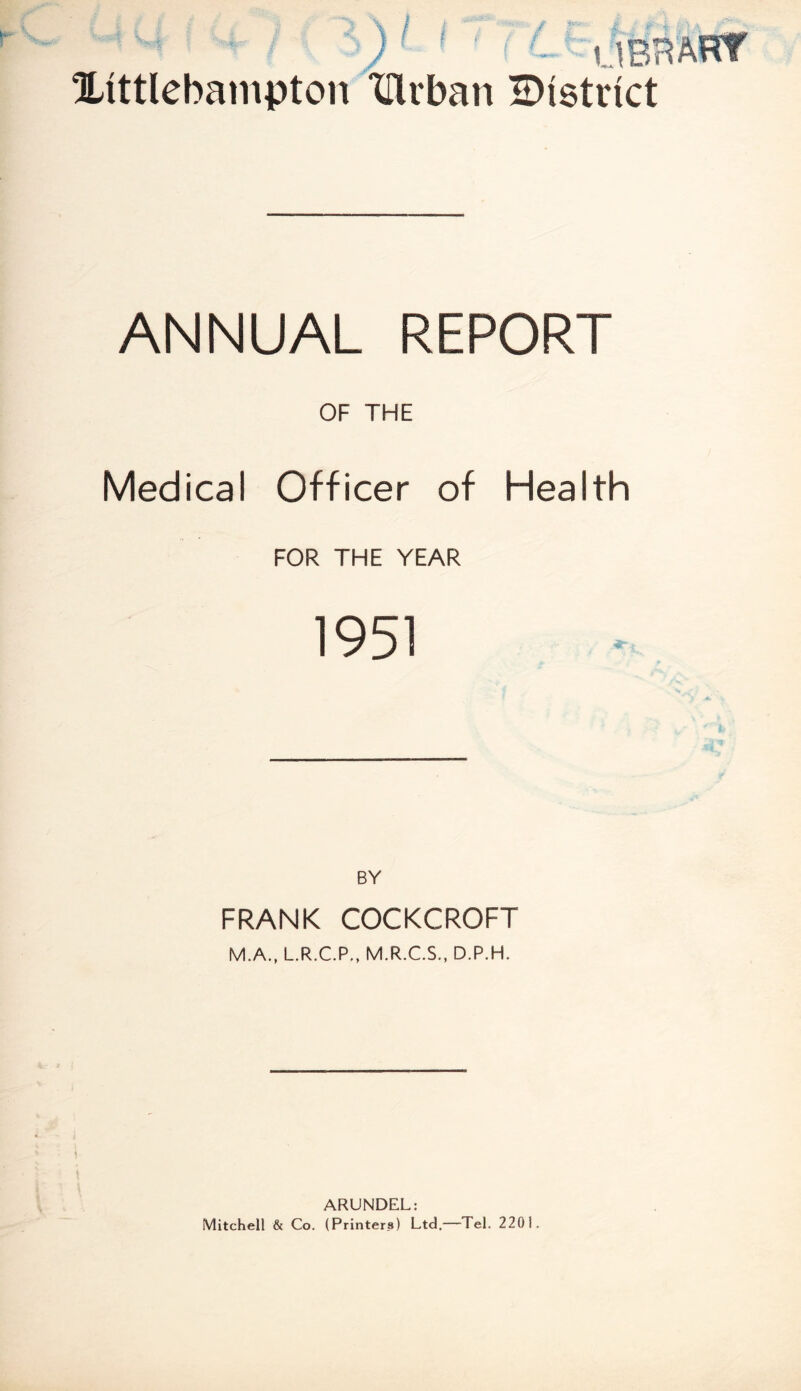 Xittlebampton Xllrban HNstvict ANNUAL REPORT OF THE Medical Officer of Health FOR THE YEAR 1951 BY FRANK COCKCROFT M.A., L.R.C.P., M.R.C.S., D.P.H. ARUNDEL: Mitchell & Co. (Printers) Ltd.—Tel. 2201.