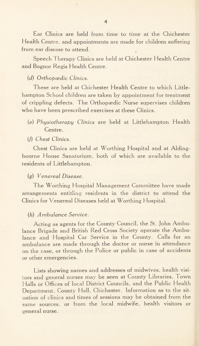 Ear Clinics are held from time to time at the Chichester Health Centre, and appointments are made for children suffering from ear disease to attend. Speech 1 herapy Clinics are held at Chichester Health Centre and Bognor Regis Health Centre. {d) Orthopaedic Clinics. These are held at Chichester Health Centre to which Little- hampton School children are taken by appointment for treatment of crippling defects. The Orthopaedic Nurse supervises children who have been prescribed exercises at these Clinics. (e) Physiotherapy Clinics are held at Littlehampton Health Centre. (/) Chest Clinics. Chest Clinics are held at Worthing Hospital and at Aiding- bourne House Sanatorium, both of which are available to the residents of Littlehampton. (g) Venereal Disease. 1 he Worthing Hospital Management Committee have made arrangements entitling residents in the district to attend the Clinics for Venereal Diseases held at Worthing Hospital. (h) Ambulance Service. Acting as agents for the County Council, the St. John Ambu¬ lance Brigade and British Red Cross Society operate the Ambu¬ lance and Hospital Car Service in the County. Calls for an ambulance are made through the doctor or nurse in attendance on the case, or through the Police or public in case of accidents or other emergencies. Lists showing names and addresses of midwives, health visi¬ tors and general nurses may be seen at County Libraries, Town Halls or Offices of local District Councils, and the Public Health Department, County Hall, Chichester. Information as to the sit¬ uation of clinics and times of sessions may be obtained from the same sources, or from the local midwife, health visitors or general nurse.
