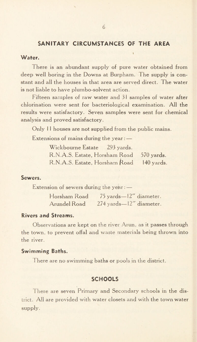 SANITARY CIRCUMSTANCES OF THE AREA Water. I here is an abundant supply of pure water obtained from deep well boring in the Downs at Burpham. The supply is con¬ stant and all the houses in that area are served direct. The water is not liable to have plumbo-solvent action. Fifteen samples of raw water and 3 1 samples of water after chlorination were sent for bacteriological examination. All the results were satisfactory. Seven samples were sent for chemical analysis and proved satisfactory. Only I 1 houses are not supplied from the public mains. Extensions of mains during the year : — Wickbourne Estate 2.93 yards. R.N.A.S. Estate, Horsham Road 570 yards. R.N.A.S. Estate, Fiorsham |^.oad 140 yards. Sewers. Extension of sewers during the yejar : — Horsham Road 75 yards—12^ diameter. Arundel Road 274 yards—12^ diameter. Rivers and Streams. Observations are kept on the river Arun, as it passes through the town, to prevent offal and waste materials being thrown into the river. Swimming Baths. 1 here are no swimming baths or pools in the district. SCHOOLS There are seven Primary and Secondary schools in the dis¬ trict. All are provided with water closets and with the town water supply.