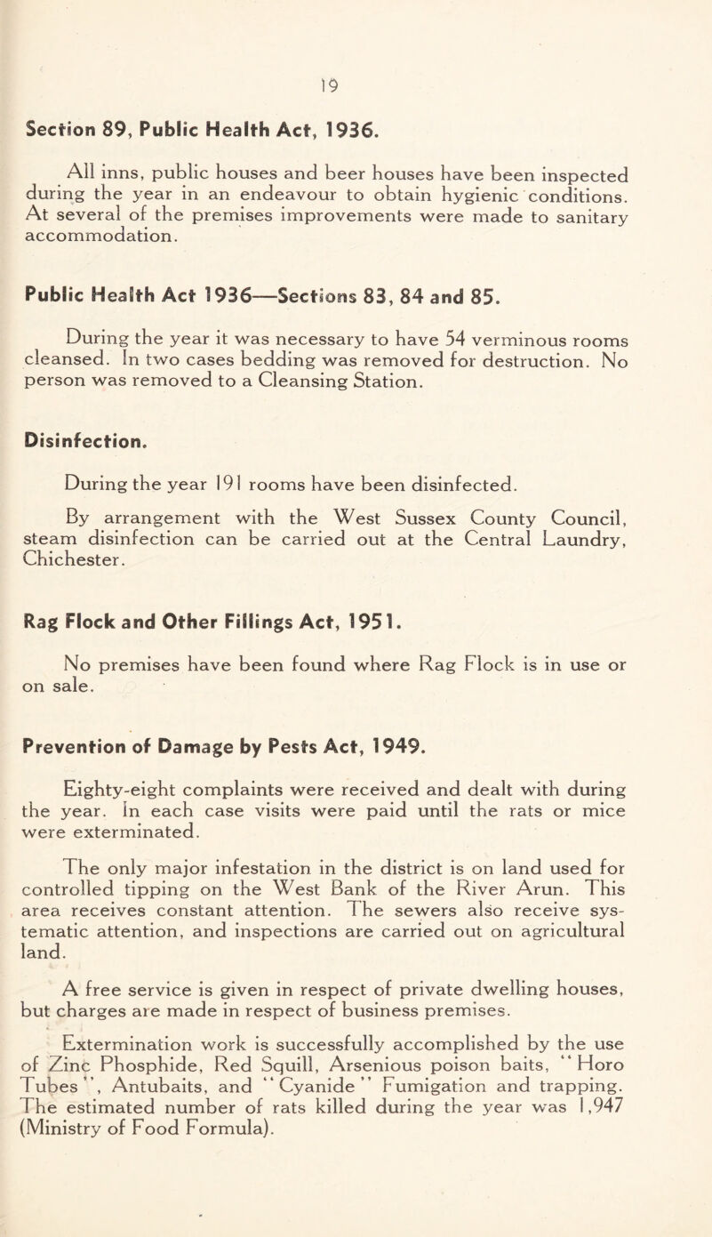 Section 89, Public Health Act, 1936. All inns, public houses and beer houses have been inspected during the year in an endeavour to obtain hygienic conditions. At several of the premises improvements were made to sanitary accommodation. Publ ic Health Act 1936—Sections 83, 84 and 85. During the year it was necessary to have 54 verminous rooms cleansed. In two cases bedding was removed for destruction. No person was removed to a Cleansing Station. Disinfection. During the year 191 rooms have been disinfected. By arrangement with the West Sussex County Council, steam disinfection can be carried out at the Central Laundry, Chichester. Rag Flock and Other Fillings Act, 1951. No premises have been found where Rag Flock is in use or on sale. Prevention of Damage by Pests Act, 1949. Eighty-eight complaints were received and dealt with during the year. In each case visits were paid until the rats or mice were exterminated. The only major infestation in the district is on land used for controlled tipping on the West Bank of the River Arun. This area receives constant attention. The sewers also receive sys¬ tematic attention, and inspections are carried out on agricultural land. A free service is given in respect of private dwelling houses, but charges are made in respect of business premises. Extermination work is successfully accomplished by the use of Zinc Phosphide, Red Squill, Arsenious poison baits, “ Horo Tubes ’ , Antubaits, and “Cyanide’’ Fumigation and trapping. The estimated number of rats killed during the year was 1,947 (Ministry of Food Formula).
