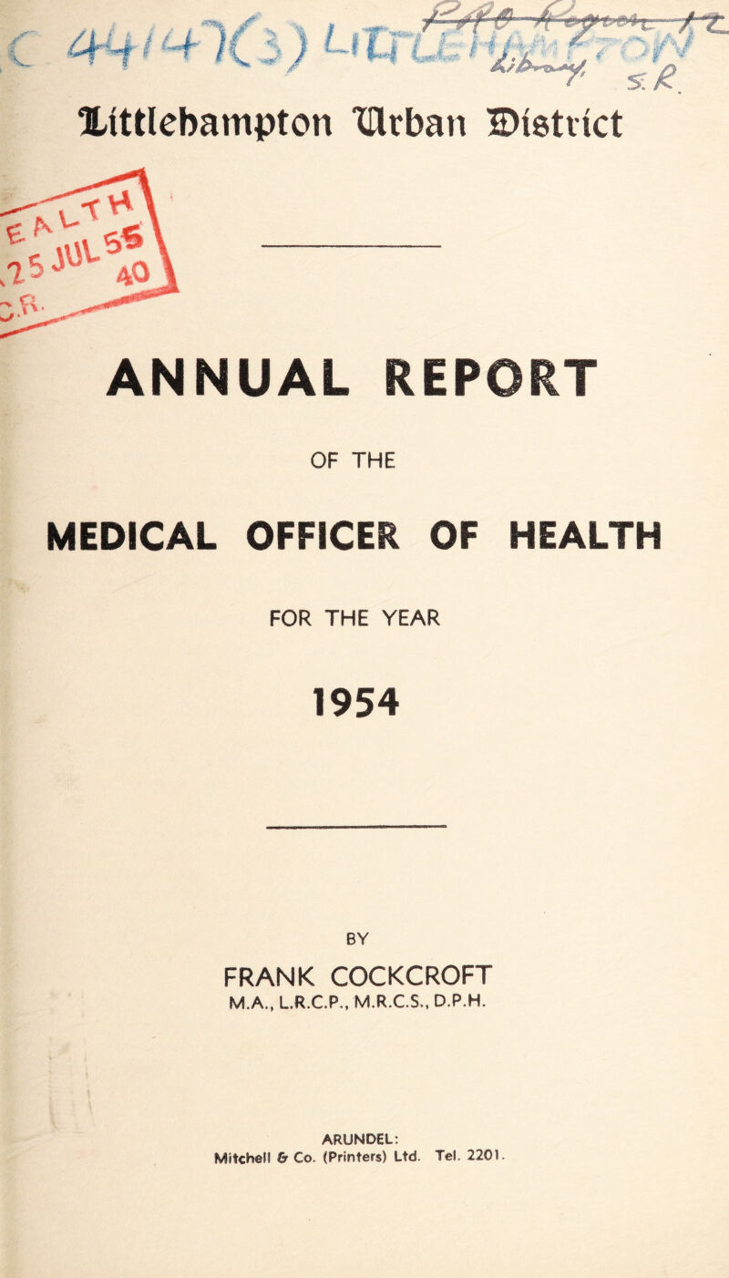 ■Jr £ V. /if 3) I I 7.x Xittlebampton XTlrban Bistvict ANNUAL REPORT OF THE MEDICAL OFFICER OF HEALTH FOR THE YEAR 1954 BY FRANK COCKCROFT M.A., L.R.C.P., M.R.C.S., D.P.H. ARUNDEL: Mitchell & Co. (Printers) Ltd. Tel. 2201.