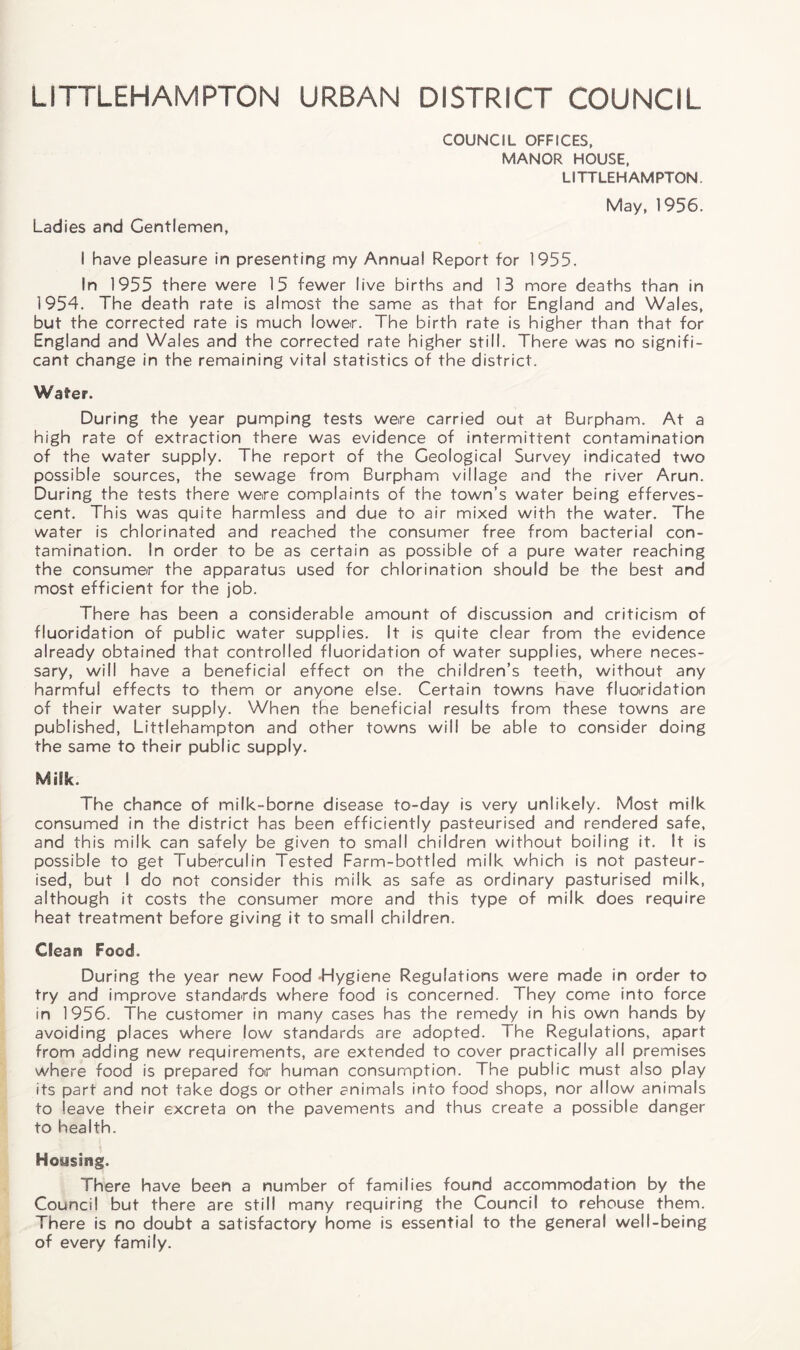 LITTLEHAMPTON URBAN DISTRICT COUNCIL Ladies and Gentlemen, COUNCIL OFFICES, MANOR HOUSE, LITTLEHAMPTON. May, 1956. I have pleasure in presenting my Annual Report for 1955. In 1955 there were 15 fewer live births and 13 more deaths than in 1954. The death rate is almost the same as that for England and Wales, but the corrected rate is much lower. The birth rate is higher than that for England and Wales and the corrected rate higher still. There was no signifi¬ cant change in the remaining vital statistics of the district. Wafer. During the year pumping tests were carried out at Burpham. At a high rate of extraction there was evidence of intermittent contamination of the water supply. The report of the Geological Survey indicated two possible sources, the sewage from Burpham village and the river Arun. During the tests there were complaints of the town’s water being efferves¬ cent. This was quite harmless and due to air mixed with the water. The water is chlorinated and reached the consumer free from bacterial con¬ tamination. In order to be as certain as possible of a pure water reaching the consumer the apparatus used for chlorination should be the best and most efficient for the job. There has been a considerable amount of discussion and criticism of fluoridation of public water supplies. It is quite clear from the evidence already obtained that controlled fluoridation of water supplies, where neces¬ sary, will have a beneficial effect on the children’s teeth, without any harmful effects to them or anyone else. Certain towns have fluoridation of their water supply. When the beneficial results from these towns are published, Littlehampton and other towns will be able to consider doing the same to their public supply. Milk. The chance of milk-borne disease to-day is very unlikely. Most milk consumed in the district has been efficiently pasteurised and rendered safe, and this milk can safely be given to small children without boiling it. It is possible to get Tuberculin Tested Farm-bottled milk which is not pasteur¬ ised, but I do not consider this milk as safe as ordinary pasturised milk, although it costs the consumer more and this type of milk does require heat treatment before giving it to small children. Cleat? Food. During the year new Food Hygiene Regulations were made in order to try and improve standards where food is concerned. They come into force in 1956. The customer in many cases has the remedy in his own hands by avoiding places where low standards are adopted. The Regulations, apart from adding new requirements, are extended to cover practically all premises where food is prepared for human consumption. The public must also play its part and not take dogs or other animals into food shops, nor allow animals to leave their excreta on the pavements and thus create a possible danger to health. Housing. There have been a number of families found accommodation by the Council but there are still many requiring the Council to rehouse them. There is no doubt a satisfactory home is essential to the general well-being of every family.