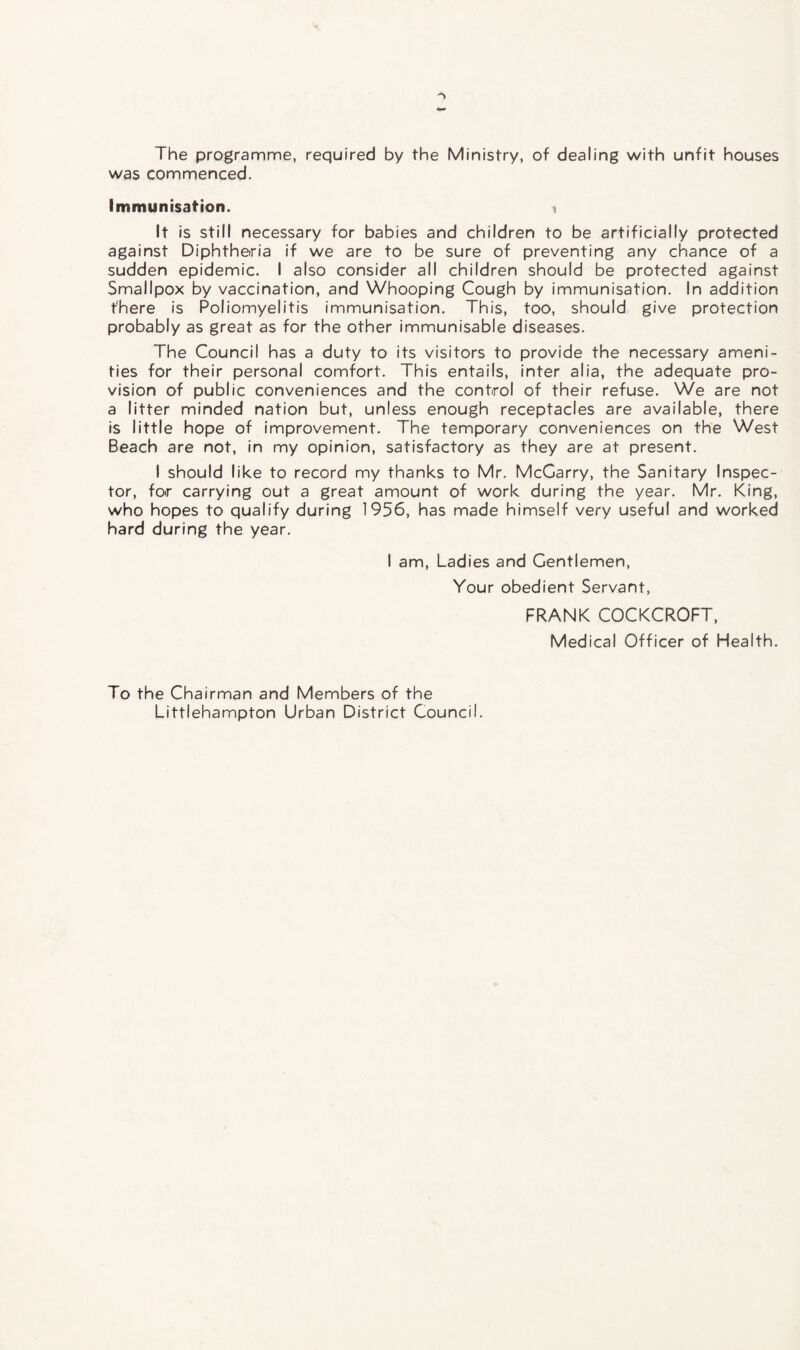The programme, required by the Ministry, of dealing with unfit houses was commenced. Immunisation. i It is still necessary for babies and children to be artificially protected against Diphtheria if we are to be sure of preventing any chance of a sudden epidemic. I also consider all children should be protected against Smallpox by vaccination, and Whooping Cough by immunisation. In addition t'here is Poliomyelitis immunisation. This, too, should give protection probably as great as for the other immunisable diseases. The Council has a duty to its visitors to provide the necessary ameni¬ ties for their personal comfort. This entails, inter alia, the adequate pro¬ vision of public conveniences and the control of their refuse. We are not a litter minded nation but, unless enough receptacles are available, there is little hope of improvement. The temporary conveniences on the West Beach are not, in my opinion, satisfactory as they are at present. I should like to record my thanks to Mr. McCarry, the Sanitary Inspec¬ tor, for carrying out a great amount of work during the year. Mr. King, who hopes to qualify during 1956, has made himself very useful and worked hard during the year. I am, Ladies and Gentlemen, Your obedient Servant, FRANK COCKCROFT, Medical Officer of Health. To the Chairman and Members of the Littlehampton Urban District Council.