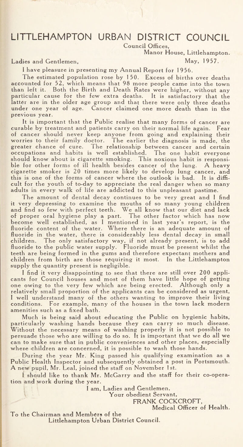 LITTLEHAMPTON URBAN DISTRICT COUNCIL Council Offices, Manor House, Littlehampton. Ladies and Gentlemen, May, 1957. I have pleasure in presenting my Annual Report for 1 956. The estimated population rose by 150. Excess of births over deaths accounted for 52, which means that 98 more people came into the town than left it. Both the Birth and Death Rates were higher, without any particular cause for the few extra deaths. It is satisfactory that the latter are in the older age group and that there were only three deaths under one year of age. Cancer claimed one more death than in the previous year. It is important that the Public realise that many forms of cancer are curable by treatment and patients carry on their normal life again. Fear of cancer should never keep anyone from going and explaining their worries to their family doctor. The earlier the diagnosis is made, the greater chance of cure. The relationship between cancer and certain occupations and habits is well established. The one habit everyone should know about is cigarette smoking. This noxious habit is responsi¬ ble for other forms of ill health besides cancer of the lung. A heavy cigarette smoker is 20 times more likely to develop lung cancer, and this is one of the forms of cancer where the outlook is bad. It is diffi¬ cult for the youth of to-day to appreciate the real danger when so many adults in every walk of life are addicted to this unpleasant pastime. The amount of dental decay continues to be very great and I find it very depressing to examine the mouths of so many young children and find so few with perfect teeth. We all know that our diet and lack of proper oral hygiene play a part. The other factor which has now become well established, as 1 mentioned in last year’s report, is the fluoride content of the water. Where there is an adequate amount of fluoride in the water, there is considerably less dental decay in small children. The only satisfactory way, if not already present, is to add fluoride to the public water supply. Fluoride must be present whilst the teeth are being formed in the gums and therefore expectant mothers and children from birth are those requiring it most. In the Littlehampton supply the quantity present is negligible. I find it very disappointing to see that there are still over 200 appli¬ cants for Council houses and most of them have little hope of getting one owing to the very few which are being erected. Although only a relatively small proportion of the applicants can be considered as urgent, I well understand many of the others wanting to improve their living conditions. For example, many of the houses in the town lack modern amenities such as a fixed bath. Much is being said about educating the Public on hygienic habits, particularly washing hands because they can carry so much disease. Without the necessary means of washing properly it is not possible to persuade those who are willing to do so. It is important that we do all we can to make sure that in public conveniences and other places, especially where children are concerned, it is possible to wash those hands. During the year Mr. King passed his qualifying examination as a Public Health Inspector and subsequently obtained a post in Portsmouth. A new pupil, Mr. Leal, joined the staff on November 1st. I should like to thank Mr. McGarry and the staff for their co-opera¬ tion and work during the year. I am, Ladies and Gentlemen, Your obedient Servant, FRANK COCKCROFT, Medical Officer of Health. To the Chairman and Members of the Littlehampton Urban District Council.