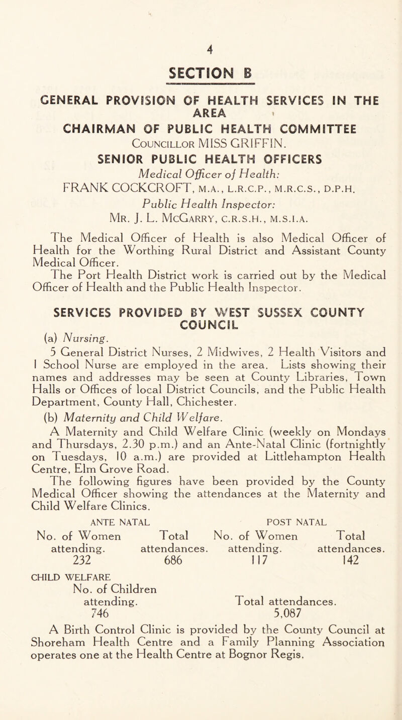SECTION B GENERAL PROVISION OF HEALTH SERVICES IN THE AREA CHAIRMAN OF PUBLIC HEALTH COMMITTEE Councillor MISS GRIFFIN. SENIOR PUBLIC HEALTH OFFICERS Medical Officer of Health: FRANK COCKCROFT, m.a., l.r.c.p., m.r.c.s., d.p.h. Public Health Inspector: Mr. j. L. McGarry, c.r.s.h., m.s.i.a. The Medical Officer of Health is also Medical Officer of Health for the Worthing Rural District and Assistant County Medical Officer. The Port Health District work is carried out by the Medical Officer of Health and the Public Health Inspector. SERVICES PROVIDED BY WEST SUSSEX COUNTY COUNCIL (a) Nursing. 5 General District Nurses, 2 Midwives, 2 Health Visitors and 1 School Nurse are employed in the area. Lists showing their names and addresses may be seen at County Libraries, 1 own Halls or Offices of local District Councils, and the Public Health Department, County Hall, Chichester. (b) Maternity and Child Welfare. A Maternity and Child Welfare Clinic (weekly on Mondays and Thursdays, 2.30 p.m.) and an Ante-Natal Clinic (fortnightly on Tuesdays, 10 a.m.) are provided at Littlehampton Health Centre, Elm Grove Road. The following figures have been provided by the County Medical Officer showing the attendances at the Maternity and Child Welfare Clinics. ANTE NATAL POST NATAL No. of Women Total No. of Women Total attending. attendances. attending. attendances. 232 686 117 142 CHILD WELFARE No. of Children attending. Total attendances. 746 5,087 A Birth Control Clinic is provided by the County Council at Shoreham Health Centre and a Family Planning Association operates one at the Health Centre at Bognor Regis,