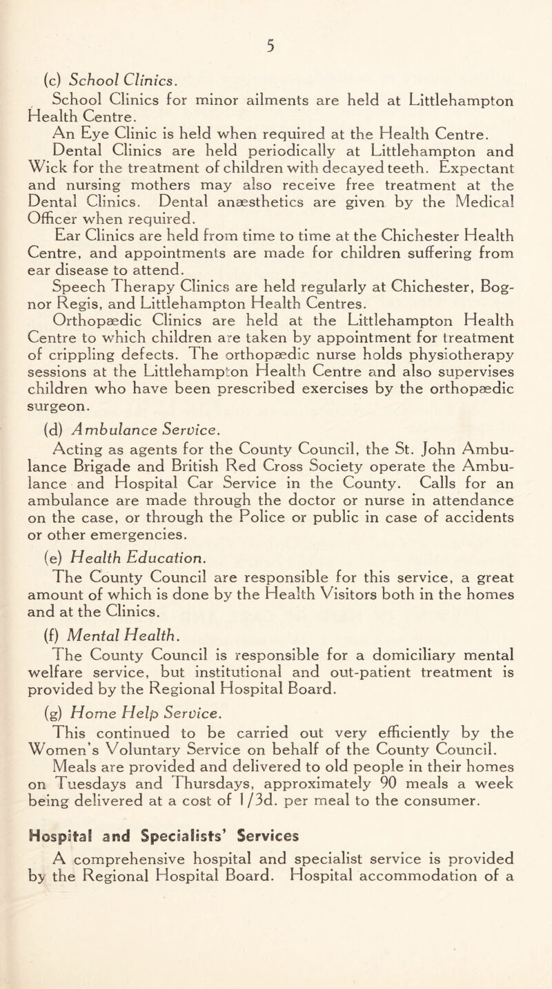 (c) School Clinics. School Clinics for minor ailments are held at Littlehampton Health Centre. An Eye Clinic is held when required at the Health Centre. Dental Clinics are held periodically at Littlehampton and Wick for the treatment of children with decayed teeth. Expectant and nursing mothers may also receive free treatment at the Dental Clinics. Dental anaesthetics are given by the Medical Officer when required. Ear Clinics are held from time to time at the Chichester Health Centre, and appointments are made for children suffering from ear disease to attend. Speech Therapy Clinics are held regularly at Chichester, Bog- nor Regis, and Littlehampton Health Centres. Orthopaedic Clinics are held at the Littlehampton Health Centre to which children are taken by appointment for treatment of crippling defects. 1 he orthopaedic nurse holds physiotherap}' sessions at the Littlehampton Health Centre and also supervises children who have been prescribed exercises by the orthopaedic surgeon. (d) Ambulance Service. Acting as agents for the County Council, the St. John Ambu¬ lance Brigade and British Red Cross Society operate the Ambu¬ lance and Hospital Car Service in the County. Calls for an ambulance are made through the doctor or nurse in attendance on the case, or through the Police or public in case of accidents or other emergencies. (e) Health Education. The County Council are responsible for this service, a great amount of which is done by the Health Visitors both in the homes and at the Clinics. (f) Mental Health. The County Council is responsible for a domiciliary mental welfare service, but institutional and out-patient treatment is provided by the Regional Hospital Board. (g) Home Help Service. This continued to be carried out very efficiently by the Women s Voluntary Service on behalf of the County Council. Meals are provided and delivered to old people in their homes on Tuesdays and Thursdays, approximately 90 meals a week being delivered at a cost of 1 /3d. per meal to the consumer. Hospital and Specialists’ Services A comprehensive hospital and specialist service is provided bj/ the Regional Hospital Board. Hospital accommodation of a