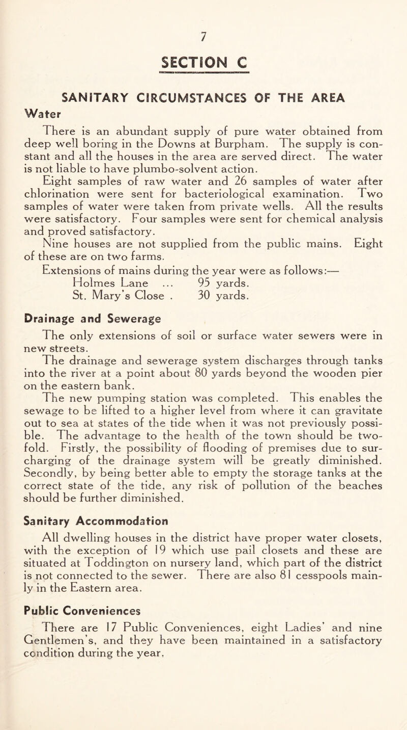 SECTION C SANITARY CIRCUMSTANCES OF THE AREA Water There is an abundant supply of pure water obtained from deep well boring in the Downs at Burpham. The supply is con¬ stant and all the houses in the area are served direct. The water is not liable to have plumbo-solvent action. Eight samples of raw water and 26 samples of water after chlorination were sent for bacteriological examination. Two samples of water were taken from private wells. All the results were satisfactory. Four samples were sent for chemical analysis and proved satisfactory. Nine houses are not supplied from the public mains. Eight of these are on two farms. Extensions of mains during the year were as follows:— Holmes Lane ... 95 yards. St. Mary’s Close . 30 yards. Drainage and Sewerage The only extensions of soil or surface water sewers were in new streets. The drainage and sewerage system discharges through tanks into the river at a point about 80 yards beyond the wooden pier on the eastern bank. The new pumping station was completed. This enables the sewage to be lifted to a higher level from where it can gravitate out to sea at states of the tide when it was not previously possi¬ ble. The advantage to the health of the town should be two¬ fold. Firstly, the possibility of flooding of premises due to sur¬ charging of the drainage system will be greatly diminished. Secondly, by being better able to empty the storage tanks at the correct state of the tide, any risk of pollution of the beaches should be further diminished. Sanitary Accommodation All dwelling houses in the district have proper water closets, with the exception of 19 which use pail closets and these are situated at Toddington on nursery land, which part of the district is not connected to the sewer. There are also 81 cesspools main¬ ly in the Eastern area. Public Conveniences There are 17 Public Conveniences, eight Ladies’ and nine Gentlemen’s, and they have been maintained in a satisfactory condition during the year.