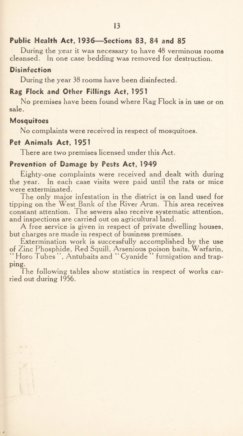 Public Health Act, 1936—Sections 83, 84 and 85 During the year it was necessary to have 48 verminous rooms cleansed. In one case bedding was removed for destruction. Disinfection During the year 38 rooms have been disinfected. Rag Flock and Other Fillings Act, 1951 No premises have been found where Rag Flock is in use or on sale. Mosquitoes No complaints were received in respect of mosquitoes. Pet Animals Act, 1951 There are two premises licensed under this Act. Prevention of Damage by Pests Act, 1949 Eighty-one complaints were received and dealt with during the year. In each case visits were paid until the rats or mice were exterminated. The only major infestation in the district is on land used for tipping on the West Bank of the River Arun. 1 his area receives constant attention. The sewers also receive systematic attention, and inspections are carried out on agricultural land. A free service is given in respect of private dwelling houses, but charges are made in respect of business premises. Extermination work is successfully accomplished by the use of Zinc Phosphide, Red Squill, Arsenious poison baits, Warfarin, ” Horo Tubes ”, Antubaits and ” Cyanide ” fumigation and trap¬ ping. 1 he following tables show statistics in respect of works car¬ ried out during 1956.