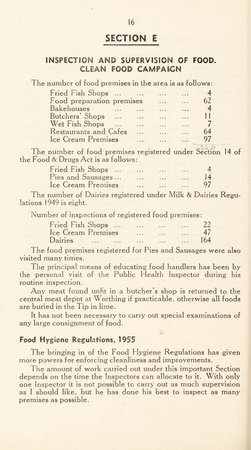 SECTION E INSPECTION AND SUPERVISION OF FOOD. CLEAN FOOD CAMPAIGN The number of food premises in the area is as follows: Fried Fish Shops ... ... ... ... 4 Food preparation premises ... ... 62 Bakehouses ... ... ... ... 4 Butchers’ Shops ... ... ... ... 11 Wet Fish Shops ... ... ... ... 7 Restaurants and Cafes ... ... ... 64 Ice Cream Premises ... ... ... 97 ' q J, fa The number of food premises registered under Section 14 of the Food & Drugs Act is as follows: Fried Fish Shops ... ... ... ... 4 Pies and Sausages... ... ... ... 14 Ice Cream Premises ... ... ... 97 The number of Dairies registered under Milk & Dairies Regu¬ lations 1949 is eight. Number of inspections of registered food premises: Fried Fish Shops ... ... ... ... 22 Ice Cream Premises ... ... ... 47 Dairies ... ... ... ... ... 164 The food premises registered for Pies and Sausages were also visited many times. 1 he principal means of educating food handlers has been by the personal visit of the Public Health Inspector during his routine inspection. Any meat found unfit in a butcher’s shop is returned to the central meat depot at Worthing if practicable, otherwise all foods are buried in the Tip in lime. It has not been necessary to carry out special examinations of any large consignment of food. Food Hygiene Regulations, 1955 The bringing in of the Food Hygiene Regulations has given more powers for enforcing cleanliness and improvements. The amount of work carried out under this important Section depends on the time the Inspectors can allocate to it. With only one Inspector it is not possible to carry out as much supervision as 1 should like, but he has done his best to inspect as many premises as possible.