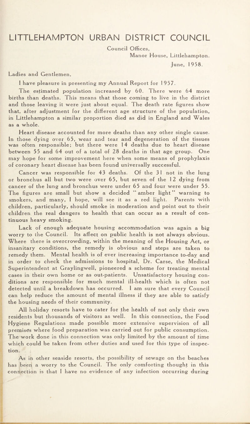 LITTLEHAMPTON URBAN DISTRICT COUNCIL Council Offices, Manor House, Littlehampton. June, 1958. Ladies and Gentlemen, I have pleasure in presenting my Annual Report for 1 957. The estimated population increased by 60. There were 64 more births than deaths. This means that those coming to live in the district and those leaving it were just about equal. The death rate figures show that, after adjustment for the different age structure of the population, in Littlehampton a similar proportion died as did in England and Wales as a whole. Heart disease accounted for more deaths than any other single cause. In those dying over 65, wear and tear and degeneration of the tissues was often responsible; but there were 14 deaths due to heart disease between 55 and 64 out of a total of 28 deaths in that age group. One may hope for some improvement here when some means of prophylaxis of coronary heart disease has been found universally successful. Cancer was responsible for 43 deaths. Of the 31 not in the lung or bronchus all but two were over 65, but seven of the 12 dying from cancer of the lung and bronchus were under 65 and four were under 55. The figures are small but show a decided “amber light” warning to smokers, and many, I hope, will see it as a red light. Parents with children, particularly, should smoke in moderation and point out to their children the real dangers to health that can occur as a result of con¬ tinuous heavy smoking. Lack of enough adequate housing accommodation was again a big worry to the Council. Its affect on public health is not always obvious. Where there is overcrowding, within the meaning of the Housing Act, or insanitary conditions, the remedy is obvious and steps are taken to remedy them. Mental health is of ever increasing importance to-day and in order to check the admissions to hospital, Dr. Carse, the Medical Superintendent at Graylingwell, pioneered a scheme for treating mental cases in their own home or as out-patients. Unsatisfactory housing con¬ ditions are responsible for much mental ill-health which is often not detected until a breakdown has occurr ed. I am sure that every Council can help reduce the amount of mental illness if they are able to satisfy the housing needs of their community. All holiday resorts have to cater for the health of not only their own residents but thousands of visitors as well. In this connection, the Food Hygiene Regulations made possible more extensive supervision of all premises where food preparation was carried out for public consumption. The work done in this connection was only limited by the amount of time which could be taken from other duties and used for this type of inspec¬ tion. As in other seaside resorts, the possibility of sewage on the beaches has been a worry to the Council. The only comforting thought in this