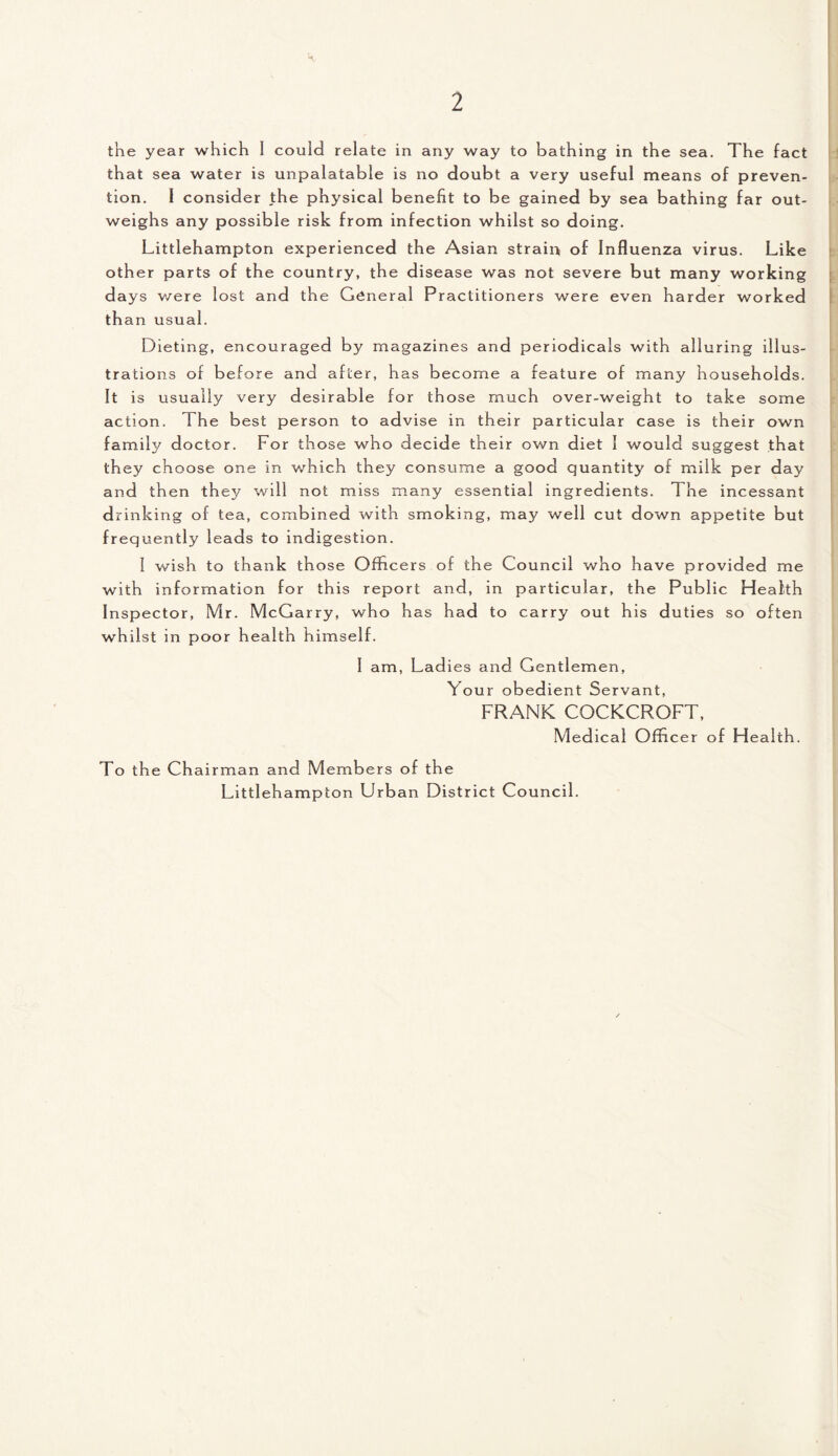 the year which I could relate in any way to bathing in the sea. The fact that sea water is unpalatable is no doubt a very useful means of preven¬ tion. 1 consider the physical benefit to be gained by sea bathing far out¬ weighs any possible risk from infection whilst so doing. Littlehampton experienced the Asian strain of Influenza virus. Like other parts of the country, the disease was not severe but many working days were lost and the General Practitioners were even harder worked than usual. Dieting, encouraged by magazines and periodicals with alluring illus¬ trations of before and after, has become a feature of many households. It is usually very desirable for those much over-weight to take some action. The best person to advise in their particular case is their own family doctor. For those who decide their own diet I would suggest that they choose one in which they consume a good quantity of milk per day and then they will not miss many essential ingredients. The incessant drinking of tea, combined with smoking, may well cut down appetite but frequently leads to indigestion. 1 wish to thank those Officers of the Council who have provided me with information for this report and, in particular, the Public Health Inspector, Mr. McGarry, who has had to carry out his duties so often whilst in poor health himself. I am, Ladies and Gentlemen, Your obedient Servant, FRANK COCKCROFT, Medical Offi cer o f Health. To the Chairman and Members o f the Littlehampton Urban District Council.