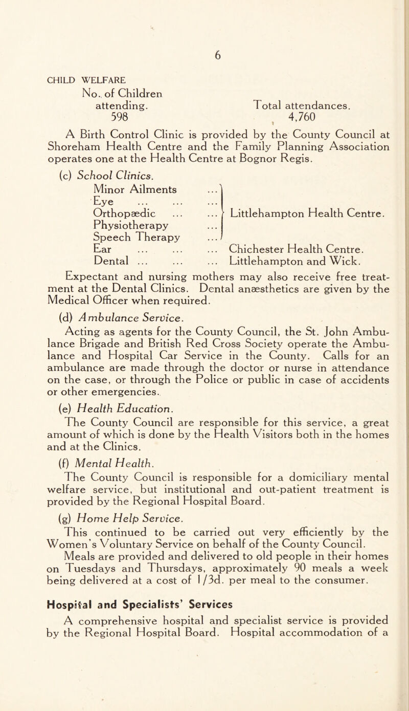 CHILD WELFARE No., of Children attending. 598 Total attendances. 4,760 A Birth Control Clinic is provided by the County Council at Shoreham Health Centre and the Family Planning Association operates one at the Health Centre at Bognor Regis. (c) School Clinics. Minor Ailments Eye Orthopaedic Physiotherapy Speech 1 herapy Ear Dental ... Littlehampton Health Centre. Chichester Health Centre. Littlehampton and Wick. Expectant and nursing mothers may also receive free treat¬ ment at the Dental Clinics. Dental anaesthetics are given by the Medical Officer when required. (d) Ambulance Service. Acting as agents for the County Council, the St. John Ambu¬ lance Brigade and British Red Cross Society operate the Ambu¬ lance and Hospital Car Service in the County. Calls for an ambulance are made through the doctor or nurse in attendance on the case, or through the Police or public in case of accidents or other emergencies. (e) Health Education. The County Council are responsible for this service, a great amount of which is done by the Health Visitors both in the homes and at the Clinics. (f) Mental Health. The County Council is responsible for a domiciliary mental welfare service, but institutional and out-patient treatment is provided by the Regional Hospital Board. (g) Home Help Service. This continued to be carried out very efficiently by the Women s Voluntary Service on behalf of the County Council. Meals are provided and delivered to old people in their homes on Tuesdays and Thursdays, approximately 90 meals a week being delivered at a cost of I/3d. per meal to the consumer. Hospital and Specialists' Services A comprehensive hospital and specialist service is provided by the Regional Hospital Board. Hospital accommodation of a
