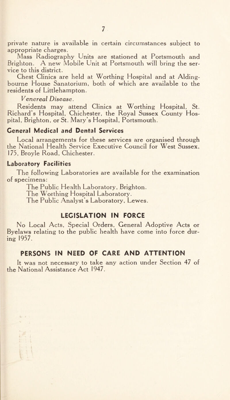 private nature is available in certain circumstances subject to appropriate charges. Mass Radiography Units are stationed at Portsmouth and Brighton. A new Mobile Unit at Portsmouth will bring the ser¬ vice to this district. Chest Clinics are held at Worthing Hospital and at Alding- bourne House Sanatorium, both of which are available to the residents of Littlehampton. Venereal Disease. Residents may attend Clinics at Worthing Hospital, St. Richard’s Hospital, Chichester, the Royal Sussex County Hos¬ pital, Brighton, or St. Mary’s Hospital, Portsmouth. General Medical and Dental Services Local arrangements for these services are organised through the National Health Service Executive Council for West Sussex, 175, Broyle Road, Chichester. Laboratory Facilities The following Laboratories are available for the examination of specimens: The Public Health Laboratory, Brighton. The Worthing Hospital Laboratory. The Public Analyst’s Laboratory, Lewes. LEGISLATION IN FORCE No Local Acts, Special Orders, General Adoptive Acts or Byelaws relating to the public health have come into force dur¬ ing 1957. PERSONS IN NEED OF CARE AND ATTENTION It was not necessary to take any action under Section 47 of the National Assistance Act 1947.