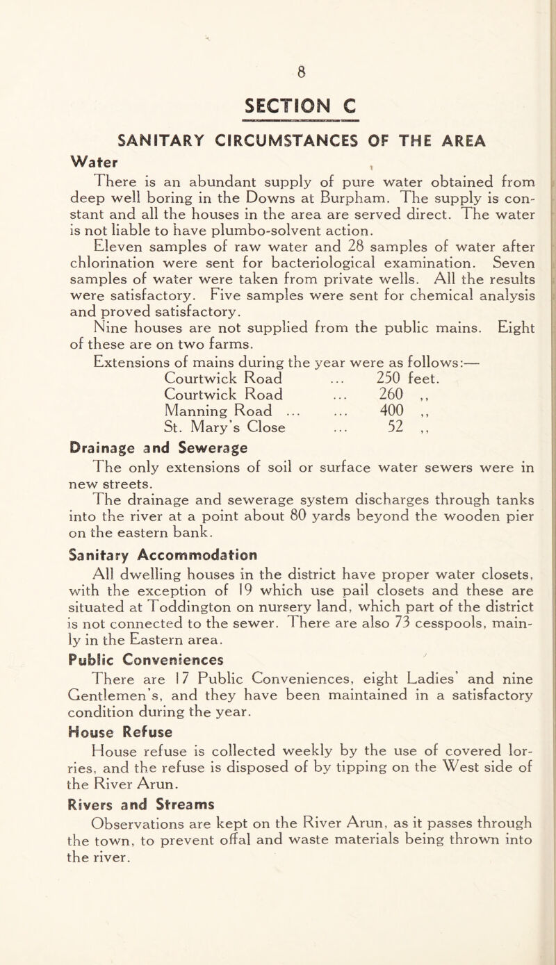 SECTION C SANITARY CIRCUMSTANCES OF THE AREA Water , I There is an abundant supply of pure water obtained from deep well boring in the Downs at Burpham. The supply is con¬ stant and all the houses in the area are served direct. The water is not liable to have plumbo-solvent action. Eleven samples of raw water and 28 samples of water after chlorination were sent for bacteriological examination. Seven samples of water were taken from private wells. All the results were satisfactory. Five samples were sent for chemical analysis and proved satisfactory. Nine houses are not supplied from the public mains. Eight of these are on two farms. Extensions of mains during the year were as follows:— Courtwick Road 250 feet. Courtwick Road 260 „ Manning Road ... 400 „ St. Mary’s Close 52 „ Drainage and Sewerage 1 he only extensions of soil or surface water sewers were in new streets. The drainage and sewerage system discharges through tanks into the river at a point about 80 yards beyond the wooden pier on the eastern bank. Sanitary Accommodation All dwelling houses in the district have proper water closets, with the exception of 19 which use pail closets and these are situated at Toddington on nursery land, which part of the district is not connected to the sewer. 1 here are also 73 cesspools, main¬ ly in the Eastern area. Public Conveniences There are 17 Public Conveniences, eight Ladies’ and nine Gentlemen s, and they have been maintained in a satisfactory condition during the year. House Refuse House refuse is collected weekly by the use of covered lor¬ ries, and the refuse is disposed of by tipping on the West side of the River Arun. Rivers and Streams Observations are kept on the River Arun, as it passes through the town, to prevent offal and waste materials being thrown into the river.