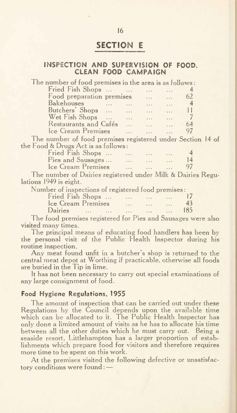 SECTION E INSPECTION AND SUPERVISION OF FOOD. CLEAN FOOD CAMPAIGN The number of food premises in the area is as follows: Fried Fish Shops ... ... ... ... 4 Food preparation premises ... ... 62 Bakehouses ... ... ... ... 4 Butchers’ Shops ... ... ... ... 11 Wet Fish Shops ... ... ... ... 7 Restaurants and Cafes ... ... ... 64 Ice Cream Premises ... ... ... 97 The number of food premises registered under Section 14 of the Food & Drugs Act is as follows: Pried Fish Shops ... ... ... ... 4 Pies and Sausages ... ... ... ... 14 Ice Cream Premises ... ... ... 97 The number of Dairies registered under Milk & Dairies Regu¬ lations 1949 is eight. Number of inspections of registered food premises : Fried Pish Shops ... ... ... ... 17 Ice Cream Premises ... ... ... 43 Dairies ... ... ... ... ... 185 The food premises registered for Pies and Sausages were also visited many times. 1 he principal means of educating food handlers has been by the personal visit of the Public Health Inspector during his routine inspection. Any meat found unfit in a butcher’s shop is returned to the central meat depot at Worthing if practicable, otherwise all foods are buried in the T ip in lime. It has not been necessary to cari'3' out special examinations of any large consignment of food. Food Hygiene Regyfatiorss, 1955 The amount of inspection that can be carried out under these Regulations by the Council depends upon the available time which can be allocated to it. The Fublic Health Inspector has only done a limited amount of visits as he has to allocate his time between all the other duties which he must carry out. Being a seaside resort, Littlehampton has a larger proportion of estab¬ lishments which prepare food for visitors and therefore requires more time to be spent on this work. At the premises visited the following defective or unsatisfac¬ tory conditions were found : —
